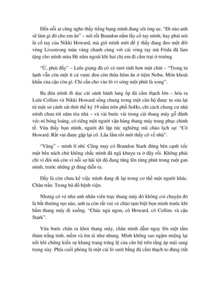 ð n n i ai cũng nghe th y ti ng b ng mình ñang sôi òng c. “ði nào anh
s làm gì ñó cho em ăn” – nói r i Brandon n m l y c tay mình, hay ph i nói
là c tay c a Nikki Howard, mà gi mình m i ñ ý th y ñang ñeo m t ñôi
vòng Livestrong màu vàng chanh cùng v i cái vòng tay mà Frida ñã làm
t ng cho mình mùa Hè năm ngoái khi hai ch em ñi c m tr i trư ng.
“ , ph i ñ y” – Lulu gi ng ñã có v tươi t nh hơn m t chút – “Trong t
l nh v n còn m t ít cá vư c ñen còn th a hôm ăn ti m Nobu. Món khoái
kh u c a c u còn gì. Ch c n cho vào lò vi sóng m t phút là xong”.
Ba ñ a mình ñi d c cái s nh hành lang p ñá c m th ch l n – hóa ra
Lulu Collins và Nikki Howard s ng chung trong m t căn h ñư c tu s a l i
t m t s c nh sát th i th k 19 n m trên ph SoHo, ch cách chung cư nhà
mình chưa t i năm tòa nhà – và vài bư c vài trong cái thang máy g ñánh
véc-ni bóng loáng, có riêng m t ngư i v n hàng thang máy trang ph c ch nh
t . V a th y b n mình, ngư i ñó l p t c nghiêng mũ chào l ch s : “Cô
Howard. R t vui ñư c g p l i cô. Lâu l m r i m i th y cô v nhà”.
“Vâng” – mình lí nhí. Cũng may có Brandon Stark ñ ng bên c nh x c
m t bên nách ch không ch c mình ñã ngã khu u ra ñây r i. Không ph i
ch vì ñói mà còn vì n i s hãi t t ñ ñang tăng lên t ng phút trong ru t gan
mình, trư c nh ng gì ñnag di n ra.
ð y là còn chưa k vi c mình ñang ñi l i trong cơ th m t ngư i khác.
Chân tr n. Trong b ñ b nh vi n.
Nhưng có v như anh nhân viên tr c thang máy ñó không coi chuy n ñó
là b t thư ng t o nào, anh ta còn r t vui v chào t m bi t b n mình trư c khi
b m thang máy ñi xu ng. “Chúc ng ngon, cô Howard, cô Collins và c u
Stark”.
V a bư c chân ra kh i thang máy, chân mình d m ngay lên m t t m
th m tr ng tinh, m m và êm ái như nhung. Mình không sao ng m mi ng l i
n i khi ch ng ki n s khang trang tráng l c a căn h trên t ng áp mái sang
tr ng này. Phía cu i phòng là m t cái lò sư i b ng ñá c m th ch to ñùng (t t
 