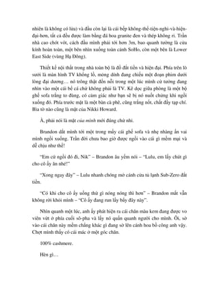 nhiên là không có l a) và ñ u còn l i là cái b p không-th -ti n-nghi-và-hi n-
ñ i-hơn, t t c ñ u ñư c làm b ng ñá hoa granite ñen và thép không r . Tr n
nhà cao chót vót, cách ñ u mình ph i t i hơn 3m, bao quanh tư ng là c a
kính hoàn toàn, m t bên nhìn xu ng toàn c nh SoHo, còn m t bên là Lower
East Side (vùng H ðông).
Thi t k n i th t trong nhà toàn b là ñ ñ t ti n và hi n ñ i. Phía trên lò
sư i là màn hình TV kh ng l , m ng dính ñang chi u m t ño n phim dư i
lòng ñ i dương… nó trông th t ñ n n i trong m t lúc mình c tư ng ñang
nhìn vào m t cái b cá ch không ph i là TV. Kê d c gi a phòng là m t b
gh sofa tr ng to ñùng, có c m giác như b n s b nó nu t ch ng khi ng i
xu ng ñó. Phía trư c m t là m t bàn cà phê, cũng tr ng n t, ch t ñ y t p chí.
Bìa t nào cũng là m t c a Nikki Howard.
À, ph i nói là m t c a mình m i ñúng ch nh .
Brandon d t mình t i m t trong m y cái gh sofa và nh nhàng n vai
mình ng i xu ng. Tr n ñ i chưa bao gi ñư c ng i vào cái gì m m m i và
d ch u như th !
“Em c ng i ñó ñi, Nik” – Brandon âu y m nói – “Lulu, em l y chút gì
cho cô y ăn nhé!”
“Xong ngay ñây” – Lulu nhanh chóng m cánh c a t l nh Sub-Zero ñ t
ti n.
“Có khi cho cô y u ng th gì nóng nóng thì hơn” – Brandon m t v n
không r i kh i mình – “Cô y ñang run l y b y ñây này”.
Nhìn quanh m t lúc, anh y phát hi n ra cái chăn màu kem ñang ñư c vo
viên v t phía cu i sô-pha và l y nó qu n quanh ngư i cho mình. Ôi, s
vào cái chăn này m m ch ng khác gì ñang s lên cánh hoa b công anh v y.
Ch t mình th y có cái mác m t góc chăn.
100% cashmere.
Hèn gì…
 