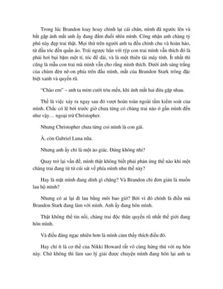 Trong lúc Brandon loay hoay ch nh l i cái chăn, mình ñã ngư c lên và
b t g p ánh m t anh y ñang ñ m ñu i nhìn mình. Công nh n anh chàng t
phú này ñ p trai th t. M i th trên ngư i anh ta ñ u ch nh chu và hoàn h o,
t ñ u tóc ñ n qu n áo. Trái ngư c h n v i týp con trai mình v n thích ñó là
ph i hơi b i b m m t tí, tóc ñ dài, và là m t thiên tài máy tính. Ít nh t thì
cũng là m u con trai mà mình v n cho r ng mình thích. Dư i ánh sáng tr ng
c a chùm ñèn nê-on phía trên ñ u mình, m t c a Brandon Stark trông ñ c
bi t xanh và quy n rũ.
“Chào em” – anh ta m m cư i trìu m n, khi ánh m t hai ñ a g p nhau.
Th là vi c x y ra ngay sau ñó vư t hoàn toàn ngoài t m ki m soát c a
mình. Ch c có l b i trư c gi chưa t ng có chàng trai nào g n mình ñ n
như v y… ngo i tr Christopher.
Nhưng Christopher chưa t ng coi mình là con gái.
À, còn Gabriel Luna n a.
Nhưng anh y ch là m t o giác. ðúng không nh ?
Quay tr l i v n ñ , mình th t không bi t ph i ph n ng th nào khi m t
chàng trai ñang t t cúi sát v phía mình như th này?
Hay là m t mình ñang dính gì chăng? Và Brandon ch ñơn gi n là mu n
lau h mình?
Nhưng có ai l i ñi lau b ng môi bao gi ? B i vì ñó chính là ñi u mà
Brandon Stark ñang làm v i mình. Anh y ñang hôn mình.
Th t không th tin n i, chàng trai ñ c thân quy n rũ nh t th gi i ñang
hôn mình.
Và ñi u ñáng ng c nhiên hơn là mình c m th y thích ñi u ñó.
Hay chí ít là cơ th c a Nikki Howard r t vô cùng h ng thú v i n hôn
này. Ch không thì làm sao lý gi i ñư c chuy n mình ñang hôn l i anh ta
 
