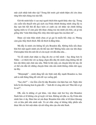 m t cách nhi t tình như v y? Trong khi trư c gi mình th m chí còn chưa
t ng hôn m t chàng trai nào h t.
Gi thì mình hi u vì sao m i ngư i thích hôn ngư i khác như v y. Trong
các cu n ti u thuy t trên giá sách c a Frida (th nh tho ng mình cũng l y ra
ñ c t m khi h t th ñ ñ c) luôn có c nh các n nhân v t chính không
ng ng miêu ta v c m giác khi ñư c chàng trai mà mình yêu hôn, cái gì mà
gi ng như “toàn thân ñang b c cháy như m t ng n l a c a ñam mê”…
ðư c cái toàn thân mình chưa có gì g i là mu n b c cháy c . Nhưng
c m giác th y thích thích. R t r t thích là ñ ng khác.
Mà ñ y là mình còn không h yêu Brandon ñ y. Không hi u n u ñư c
hôn b i m t ngư i mình yêu thì th nào nh ? Không hi u c m xúc khi ñư c
Christopher hôn lên môi thì s còn tuy t v i ñ n ñâu n a…
Và r i mình ch t nh n ra r ng dù cho cơ th mình – hay ñúng hơn là
Nikki – có thích thú v i s ñ ng ch m ñ n ñâu thì mình cũng không th ñ
kéo dài thêm m t chút nào n a. Nh t là khi m y cái chuy n hôn hít này r t
có th còn d n t i nh ng chuy n khác n a n u mình không ch m d t ngay
t i ñây.
“Mmmmph” – mình dùng h t s c bình sinh ñ y m nh Brandon ra, làm
anh ta m t thăng b ng ñ xiên ñ v o xu ng gh .
“Sao ch ?” – v a l m c m bò d y Brandon v a h m h c nói. Nghe như
ki u b t n thương hơn là gi n d i – “Anh ñã vô cùng nh em! Như th có gì
là sai?”.
OK, n u là nh ng cô gái khác, vi c ñư c m t hot boy như Brandon
Stark hôn có l không còn gì tuy t v i hơn. Không nói ñâu xa, l y Frida nhà
mình làm ví d . ð m b o nó mà ñư c Brandon hôn ch c s ñi khoe khoang
v i c khu ph nhà mình m t. Và nó ch c cũng s không th y phi n n u
ñư c b t cóc b i m t nhân v t n i ti ng như c u ch nhà Stark.
 