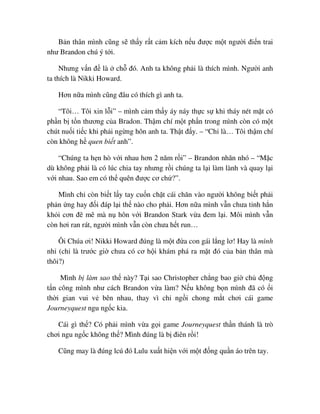 B n thân mình cũng s th y r t c m kích n u ñư c m t ngư i ñi n trai
như Brandon chú ý t i.
Nhưng v n ñ là ch ñó. Anh ta không ph i là thích mình. Ngư i anh
ta thích là Nikki Howard.
Hơn n a mình cũng ñâu có thích gì anh ta.
“Tôi… Tôi xin l i” – mình c m th y áy náy th c s khi tháy nét m t có
ph n b t n thương c a Bradon. Th m chí m t ph n trong mình còn có m t
chút nu i ti c khi ph i ng ng hôn anh ta. Th t ñ y. – “Ch là… Tôi th m chí
còn không h quen bi t anh”.
“Chúng ta h n hò v i nhau hơn 2 năm r i” – Brandon nhăn nhó – “M c
dù không ph i là có lúc chia tay nhưng r i chúng ta l i làm lành và quay l i
v i nhau. Sao em có th quên ñư c cơ ch ?”.
Mình ch còn bi t l y tay cu n ch t cái chăn vào ngư i không bi t ph i
ph n ng hay ñ i ñáp l i th nào cho ph i. Hơn n a mình v n chưa t nh h n
kh i cơn ñê mê mà n hôn v i Brandon Stark v a ñem l i. Môi mình v n
còn hơi ran rát, ngư i mình v n còn chưa h t run…
Ôi Chúa ơi! Nikki Howard ñúng là m t ñ a con gái l ng lơ! Hay là mình
nh (ch là trư c gi chưa có cơ h i khám phá ra m t ñó c a b n thân mà
thôi?)
Mình b làm sao th này? T i sao Christopher ch ng bao gi ch ñ ng
t n công mình như cách Brandon v a làm? N u không b n mình ñã có i
th i gian vui v bên nhau, thay vì ch ng i chong m t chơi cái game
Journeyquest ngu ng c kia.
Cái gì th ? Có ph i mình v a g i game Journeyquest th n thánh là trò
chơi ngu ng c không th ? Mình ñúng là b ñiên r i!
Cũng may là ñúng lcú ñó Lulu xu t hi n v i m t ñ ng qu n áo trên tay.
 