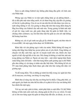 Xem ra anh chàng Gabriel này không ph i ñang ñùa gi n v i tình c m
c a Nikki th t.
Phòng ng c a Nikki to và ti n nghi ch ng khác gì cái phòng khách…
t t c ñ u ph m t màu tr ng mu t, t cái th m lông dày c p ñ n cái giư ng
c l n kê gi a phòng. C a s cao t sàn nhà lên t i tr n ñư c treo rèm xa-
tanh tr ng không tì v t. Cái gương to ñùng ñ t trên bàn trang ñi m ñang b
l ng hoa h ng c a Gabriel che m t m t n a. Trong gương là hình nh m t
cô gái tóc vàng xanh xao, g y gu c ñang m c b qu n áo b nh vi n, vai
choàng chăn cashmere, tay ôm khư khư m t b qu n áo còn nét m t không
th ho ng lo n hơn.
Không sai, cái cô gái xanh xao g y gò y chính là ngư i, mà theo như t
CosmoGIRL!, thì m t ngày ki m ñư c t i 20.000 ñôla.
Khác h n v i căn phòng ng nhà c a mình, Nikki không h trang trí
tư ng nhà b ng bưu thi p hay poster phim mà cô yêu thích. Càng không có
chuy n v t ñ y sách báo, t p chí và truy n tranh trên sàn, khi n cho m i
ngư i có th v p ngã b t c lúc nào. Nói chung là không có m t b c nh nào
trong phòng c a Nikki c . Ngoài cái máy tính – m t chi c laptop hi u Stark
(màu h ng chóe r t kinh) – trên bàn trang ñi m c nh giư ng ng ra thì Nikki
g n như ch ng có v t d ng cá nhân nào ñ c bi t khác. N u không k t i cái
TV màn hình ph ng hi u Stark ñư c g n ch t trên b c tư ng ñ i di n v i
giư ng ng .
Và ñ trang ñi m. T t c nh ng gì mình tìm th y trong các ngăn kéo bàn
ch là mascara, son bóng, son bóng và song bóng.
Hình như cô nàng này tiêu th son bóng hơi b nhi u. Cũng ph i thôi, có
anh ngư i yêu b nh trai như th kia h n cô ta ph i tô ñi to l i son không bi t
bao nhiên l n m t ngày.
V i tay m m t cánh t khác, mình phát hi n ra m t ñi u: Có th Nikki
không s h u m t cu n sách nào, nhưng qu n áo thì cô ta c c nhi u. C m t
cái t l n treo hàng ngàn b qu n áo hàng hi u ñ t ti n, áo khoác, áo sơ mi,
 
