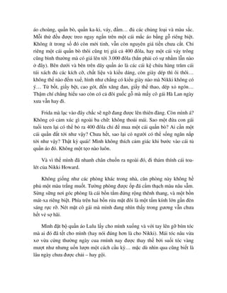 áo choàng, qu n bò, qu n ka-ki, váy, ñ m… ñ các ch ng lo i và màu s c.
M i th ñ u ñư c treo ngay ng n trên m t cái m c áo b ng g riêng bi t.
Không ít trong s ñó còn m i tinh, v n còn nguyên giá ti n chưa c t. Ch
riêng m t cái qu n bò thôi cũng tr giá c 400 ñôla, hay m t cái váy trông
cũng bình thư ng mà có giá lên t i 3.000 ñôla (h n ph i có s nh m l n nào
ñây). Bên dư i và bên trên dãy qu n áo là các cái k ch a hàng trăm cái
túi xách ñ các kích c , ch t li u và ki u dáng, còn giày dép thì ôi thôi…
không th nào ñ m xu , hình như ch ng có ki u giày nào mà Nikki không có
ý… T b t, gi y b t, cao gót, ñ n xăng ñan, gi y th thao, dép x ngón…
Th m chí ch ng hi u sao còn có c ñôi gu c g mà m y cô gái Hà Lan ngày
xưa v n hay ñi.
Frida mà l c vào ñây ch c s ng ñang ñư c lên thiên ñàng. Còn mình á?
Không có c m xúc gì ngoài ba ch : không tho i mái. Sao m t ñ a con gái
tu i teen l i có th b ra 400 ñôla ch ñ mua m t cái qu n bò? Ai c n m t
cái qu n ñ t t i như v y? Chưa h t, sao l i có ngư i có th s ng ngăn n p
t i như v y? Th t kỳ quái! Mình không thích c m giác khi bư c vào cái t
qu n áo ñó. Không m t t o nào luôn.
Và vì th mình ñã nhanh chân chu n ra ngoài ñó, ñi thám thính cái toa-
lét c a Nikki Howard.
Không gi ng như các phòng khác trong nhà, căn phòng này không h
ph m t màu tr ng mu t. Tư ng phòng ñư c p ñá c m th ch màu nâu s m.
S ng s ng nơi góc phòng là cái b n t m ñ ng r ng thênh thang, và m t b n
mát-xa riêng bi t. Phía trên hai b n r a m t ñôi là m t t m kính l n g n ñèn
sáng r c r . Nét m t cô gái mà mình ñang nhìn th y trong gương v n chưa
h t v s hãi.
Mình ñ t b qu n áo Lulu l y cho mình xu ng và v i tay lên g bím tóc
mà ai ñó ñã t t cho mình (hay nói ñúng hơn là cho Nikki). Mái tóc nâu v a
xơ v a c ng thư ng ngày cua rmình nay ñư c thay th b i su i tóc vàng
mư t như nhưng u n lư n m t cách c u kỳ… m c dù nhìn qua cũng bi t là
lâu ngày chưa ñư c ch i – hay g i.
 