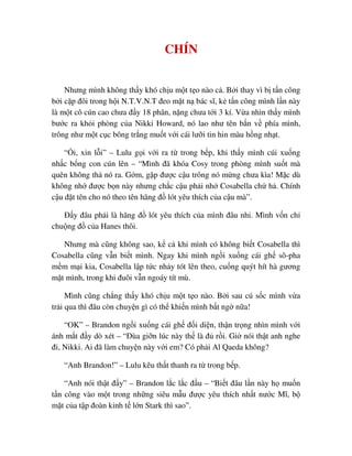 CHÍN
Nhưng mình không th y khó ch u m t t o nào c . B i thay vì b t n công
b i c p ñôi trong h i N.T.V.N.T ñeo m t n bác sĩ, k t n công mình l n này
là m t cô cún cao chưa ñ y 18 phân, n ng chưa t i 3 kí. V a nhìn th y mình
bư c ra kh i phòng c a Nikki Howard, nó lao như tên b n v phía mình,
trông như m t c c bông tr ng mu t v i cái lư i tin hin màu h ng nh t.
“ i, xin l i” – Lulu g i v i ra t trong b p, khi th y mình cúi xu ng
nh c b ng con cún lên – “Mình ñã khóa Cosy trong phòng mình su t mà
quên không th nó ra. G m, g p ñư c c u trông nó m ng chưa kìa! M c dù
không nh ñư c b n này nhưng ch c c u ph i nh Cosabella ch h . Chính
c u ñ t tên cho nó theo tên hãng ñ lót yêu thích c a c u mà”.
ð y ñâu ph i là hãng ñ lót yêu thích c a mình ñâu nh . Mình v n ch
chu ng ñ c a Hanes thôi.
Nhưng mà cũng không sao, k c khi mình có không bi t Cosabella thì
Cosabella cũng v n bi t mình. Ngay khi mình ng i xu ng cái gh sô-pha
m m m i kia, Cosabella l p t c nh y tót lên theo, cu ng quýt hít hà gương
m t mình, trong khi ñuôi v n ngoáy tít mù.
Mình cũng ch ng th y khó ch u m t t o nào. B i sau cú s c mình v a
tr i qua thì ñâu còn chuy n gì có th khi n mình b t ng n a!
“OK” – Brandon ng i xu ng cái gh ñ i di n, th n tr ng nhìn mình v i
ánh m t ñ y dò xét – “ðùa gi n lúc này th là ñ r i. Gi nói th t anh nghe
ñi, Nikki. Ai ñã làm chuy n này v i em? Có ph i Al Qaeda không?
“Anh Brandon!” – Lulu kêu th t thanh ra t trong b p.
“Anh nói th t ñ y” – Brandon l c l c ñ u – “Bi t ñâu l n này h mu n
t n công vào m t trong nh ng siêu m u ñư c yêu thích nh t nư c Mĩ, b
m t c a t p ñoàn kinh t l n Stark thì sao”.
 