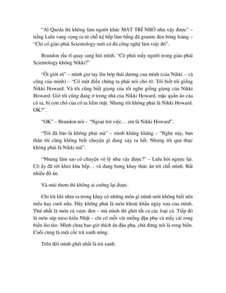 “Al Qaeda thì không làm ngư i khác M T TRÍ NH như v y ñư c” –
ti ng Lulu vang v ng ra t ch k b p làm b ng ñá granite ñen bóng loáng –
“Ch có giáo phái Scientology m i có ñ công ngh làm vi c ñó”.
Brandon r u rĩ quay sang h i mình. “Có ph i m y ngư i trong giáo phái
Scientology không Nikki?”
“Ôi gi i ơi” – mình giơ tay lên bóp thái dương cua mình (c a Nikki – và
cũng c a minh) – “Có m t ñi u chúng ta ph i nói cho rõ. Tôi bi t tôi gi ng
Nikki Howard. Và tôi cũng bi t gi ng c a tôi nghe gi ng gi ng c a Nikki
Howard. Gi tôi cũng ñang trong nhà c a Nikki Howard, m c qu n áo c a
cô ta, b con chó c a cô ta li m m t. Nhưng tôi không ph i là Nikki Howard.
OK?”.
“OK” – Brandon nói – “Ngo i tr vi c… em là Nikki Howard”.
“Tôi ñã b o là không ph i mà” – mình khăng khăng – “Nghe này, b n
thân tôi cũng không bi t chuy n gì ñang x y ra h t. Nhưng tôi qu th c
không ph i là Nikki mà”.
“Nhưng làm sao có chuy n vô lý như v y ñư c?” – Lulu h i ngư c l i.
Cô y ñã r i kh i khu b p… và ñang bưng khay th c ăn t i ch mình. R t
nhi u ñ ăn.
Và mùi thơm thì không ai cư ng l i ñư c.
Ch t i khi nhìn ra trong khay có nh ng món gì mình m i không bi t nên
m u hay cư i n a. ðây không ph i là món khoái kh u ngày xưa c a mình.
Th nh t là món cá vư c ñen – mà mình thì ghét t t c các lo i cá. Ti p ñó
là món súp miso ki u Nh t – ch có m i vài mi ng ñ u ph và m y cái rong
bi n lèo tèo. Mình chưa bao gi thích ăn ñ u ph , ch ñ ng nói là rong bi n.
Cu i cùng là m t c c trà xanh nóng.
Trên ñ i mình ghét nh t là trà xanh.
 