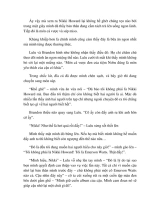 y v y mà xem ra Nikki Howard l i không h ghét chúng t o nào b i
trong m t giây mình ñã th y b n thân ñang c m tách trà lên u ng ngon lành.
Ti p ñó là món cá vư c và súp miso.
Kh ng khi p hơn là chính mình cũng c m th y ñây là b a ăn ngon nh t
mà mình t ng ñư c thư ng th c.
Lulu và Brandon hình như không nh n th y ñi u ñó. H ch chăm chú
theo dõi mình ăn ngon mi ng th nào. Lulu cư i tít m t khi th y mình không
b sót l i m t mi ng nào. “Món cá vư c ñen c a ti m Nobu ñúng là món
yêu thích c a c u có khác”.
Trong ch c lát, ñĩa cá ñã ñư c mình chén s ch, và bây gi thì ñang
chuy n sang món súp.
“Kh ghê” – mình v a ăn v a nói – “ðã b o tôi không ph i là Nikki
Howard mà. Ban ñ u tôi th m chí còn không bi t hai ngư i là ai. M c dù
nhi u l n th y nh hai ngư i trên t p chí nhưng ngoài chuy n ñó ra tôi ch ng
bi t t o gì v hai ngư i bi t h t”.
Brandon thi u não quay sang Lulu. “Cô y còn ñ y anh ra khi anh hôn
cô y”.
“Nikki! Như th là hơi quá r i ñ y!” – Lulu s ng s t th t lên
Mình th y m t mình ñ b ng lên. N u h mà bi t mình không h mu n
ñ y anh ta thì không bi t còn ngư ng ñ n th nào n a…
“ðó là ñ u tôi ñang mu n hai ngư i hi u cho nãy gi !” – mình gào lên –
“Tôi không ph i là Nikki Howard! Tôi là Emerson Watts. Th t ñ y!”.
“Mình hi u, Nikki” – Lulu v nh lên tay mình – “ðó là lý do t i sao
b n mình quy t ñ nh can thi p vao v vi c l n này. T t c ch vì mu n c u
nh l i b n thân mình trư c ñây – ch không ph i m t cô Emerson Watts
nào c . C u nhìn ñây này” – cô ta cúi xu ng rút ra m t cu n t p màu ñen
bên dư i g m gh – “Mình gi cu n album c a c u. Mình cam ñoan nó s
giúp c u nh l i m t chút gì ñó”.
 