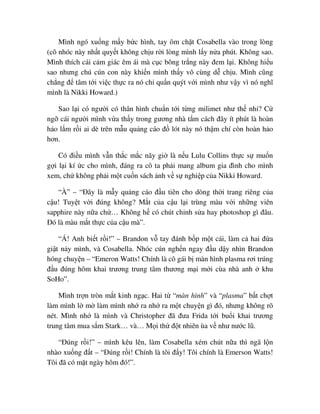 Mình ngó xu ng m y b c hình, tay ôm ch t Cosabella vào trong lòng
(cô nhóc này nh t quy t không ch u r i lòng mình l y n a phút. Không sao.
Mình thích cái c m giác êm ái mà c c bông tr ng này ñem l i. Không hi u
sao nhưng chú cún con này khi n mình th y vô cùng d ch u. Mình cũng
ch ng ñ tâm t i vi c th c ra nó ch qu n quýt v i mình như v y vì nó nghĩ
mình là Nikki Howard.)
Sao l i có ngư i có thân hình chu n t i t ng milimet như th nh ? C
ng cái ngư i mình v a th y trong gương nhà t m cách ñây ít phút là hoàn
h o l m r i ai dè trên m u qu ng cáo ñ lót này nó th m chí còn hoàn h o
hơn.
Có ñi u mình v n th c m c nãy gi là n u Lulu Collins th c s mu n
g i l i kí c cho mình, ñáng ra cô ta ph i mang album gia ñình cho mình
xem, ch không ph i m t cu n sách nh v s nghi p c a Nikki Howard.
“À” – “ðây là m y qu ng cáo ñ u tiên cho dòng th i trang riêng c a
c u! Tuy t v i ñúng không? M t c a c u l i trùng màu v i nh ng viên
sapphire này n a ch … Không h có chút ch nh s a hay photoshop gì ñâu.
ðó là màu m t th c c a c u mà”.
“Á! Anh bi t r i!” – Brandon v tay ñánh b p m t cái, làm c hai ñ a
gi t n y mình, và Cosabella. Nhóc cún ngh n ngay ñ u d y nhìn Brandon
hóng chuy n – “Emeron Watts! Chính là cô gái b màn hình plasma rơi trúng
ñ u ñúng hôm khai trương trung tâm thương m i m i cùa nhà anh khu
SoHo”.
Mình tr n tròn m t kinh ng c. Hai t “màn hình” và “plasma” b t ch t
làm mình l m làm mình nh ra nh ra m t chuy n gì ñó, nhưng không rõ
nét. Mình nh là mình và Christopher ñã ñưa Frida t i bu i khai trương
trung tâm mua s m Stark… và… M i th ñ t nhiên ùa v như nư c lũ.
“ðúng r i!” – mình kêu lên, làm Cosabella xém chút n a thì ngã l n
nhào xu ng ñ t – “ðúng r i! Chính là tôi ñ y! Tôi chính là Emerson Watts!
Tôi ñã có m t ngày hôm ñó!”.
 