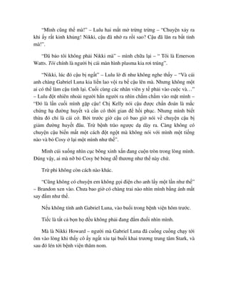 “Mình cũng th mà!” – Lulu hai m t m tr ng tr ng – “Chuy n x y ra
khi y r t kinh kh ng! Nikki, c u ñã nh ra r i sao? C u ñã lăn ra b t t nh
mà!”.
“ðã b o tôi không ph i Nikki mà” – mình ch a l i – “ Tôi là Emerson
Watts. Tôi chính là ngư i b cái màn hình plasma kia rơi trúng”.
“Nikki, lúc ñó c u b ng t” – Lulu l ñi như không nghe th y – “Và cái
anh chàng Gabriel Luna kia li n lao v i ra b c u lên mà. Nhưng không m t
ai có th làm c u t nh l i. Cu i cùng các nhân viên y t ph i vào cu c và…”
– Lulu ñ t nhiên nhoài ngư i h n ngư i ra nhìn ch m ch m vào m t mình –
“ðó là l n cu i mình g p c u! Ch Kelly nói c u ñư c ch n ñoán là m c
ch ng h ñư ng huy t và c n có th i gian ñ h i ph c. Nhưng mình bi t
th a ñó ch là cái c . B i trư c gi c u có bao gi nói v chuy n c u b
gi m ñư ng huy t ñâu. Tr b nh trào ngư c d dày ra. Càng không có
chuy n c u bi n m t m t cách ñ t ng t mà không nói v i mình m t ti ng
nào và b Cosy l i m t mình như th ”.
Mình cúi xu ng nhìn c c bông xinh x n ñang cu n tròn trong lòng mình.
ðúng v y, ai mà n b Cosy bé b ng d thương như th này ch .
Tr phi không còn cách nào khác.
“Cũng không có chuy n em không g i ñi n cho anh l y m t l n như th ”
– Brandon xen vào. Chưa bao gi có chàng trai nào nhìn mình b ng ánh m t
say ñ m như th .
N u không tính anh Gabriel Luna, vào bu i trong b nh vi n hôm trư c.
Ti c là t t c b n h ñ u không ph i ñang ñ m ñu i nhìn mình.
Mà là Nikki Howard – ngư i mà Gabriel Luna ñã cu ng cu ng ch y t i
ôm vào lòng khi th y cô y ng t x u t i bu i khai trương trung tâm Stark, và
sau ñó lén t i b nh vi n thăm nom.
 