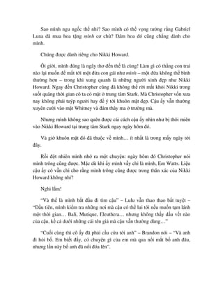 Sao mình ngu ng c th nh ? Sao mình có th v ng tư ng r ng Gabriel
Luna ñã mua hoa t ng mình cơ ch ? ðám hoa ñó cũng ch ng dành cho
mình.
Chúng ñư c dành riêng cho Nikki Howard.
Ôi gi i, mình ñúng là ngây thơ ñ n th là cùng! Làm gì có th ng con trai
nào l i mu n ñ m t t i m t ñ a con gái như mình – m t ñ a không th bình
thư ng hơn – trong khi xung quanh là nh ng ngư i xinh ñ p như Nikki
Howard. Ngay ñ n Christopher cũng ñã không th r i m t kh i Nikki trong
su t quãng th i gian cô ta có m t trung tâm Stark. Mà Christopher v n xưa
nay không ph i tuýp ngư i hay ñ ý t i khuôn m t ñ p. C u y v n thư ng
xuyên cư i vào m t Whitney và ñám thây ma trư ng mà.
Nhưng mình không sao quên ñư c cái cách c u y nhìn như b thôi miên
vào Nikki Howard t i trung tâm Stark ngay ngày hôm ñó.
Và gi khuôn m t ñó ñã thu c v mình… ít nh t là trong m y ngày t i
ñây.
R i ñ t nhiên mình nh ra m t chuy n: ngày hôm ñó Christopher nói
mình trông cũng ñư c. M c dù khi y mình v y ch là mình, Em Watts. Li u
c u y có v n ch cho r ng mình trông cũng ñư c trong thân xác c a Nikki
Howard không nh ?
Nghi l m!
“Và th là mình b t ñ u ñi tìm c u” – Lulu v n thao thao b t tuy t –
“ð u tiên, mình ki m tra nh ng nơi mà c u có th lui t i n u mu n t m lánh
m t th i gian… Bali, Mutique, Eleuthera… nhưng không th y d u v t nào
c a c u, k c dư i nh ng cái tên gi mà c u v n thư ng dùng…”
“Cu i cùng thì cô y ñã ph i c u c u t i anh” – Brandon nói – “Và anh
ñi h i b . Em bi t ñ y, có chuy n gì c a em mà qua n i m t b anh ñâu,
nhưng l n này b anh ñã n i ñóa lên”.
 