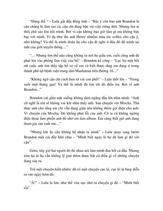 “ðúng th “ – Lulu g t ñ u ñ ng tình – “Bác ý còn b o anh Brandon là
c u ch ng b làm sao c , c u ch ñang b n vài vi c riêng thôi. Nhưng l a ai
thôi ch sao l a n i mình. B i vì c u không bao gi làm gì mà không bàn
b c v i mình. Ví d như l n anh Henry nhu m màu tóc coffee cho c u ý,
nh không? Và th là mình ñoán h cho c u ñi ngh ñâu ñó ñ tránh tai
m t c a gi i truy n thông…”
“… Nhưng tìm th nào cũng không ra nơi h gi u em, cu i cùng anh ñã
ph i l n vào phòng làm vi c c a b ” – Brandon k công – “L c l i m t h i
rút cu c anh tìm th y t p h sơ v em và bi t ñư c r ng em ñang trong
thành ph t i b nh vi n trung tâm Manhattan trên ñư ng 16…”
“Không ng c u ch cách b n t vài con ph !” – Lulu th t lên – “Trong
su t m t tháng qua! Và th là mình ñã tìm t i ñó ñi u tra. B i vì anh
Brandon...”
Brandon cúi g m m t xu ng không dám ng ng ñ u lên nhìn mình. “Anh
c nghĩ là em s không vui khi nhìn th y anh. Sau chuy n v i Mischa. Thú
th c anh cho r ng em ch v n ñang gi n nên không thèm g i ñi n cho anh.
Vì chuy n c a Mischa. ðó không ph i l i c a anh. Cô ta c không ng ng
ñi n tho i làm phi n anh ñ nh em làm album. Em cũng bi t gi anh ñang
tham gia s n xu t mà…”
“Nhưng khi y c u không h nh n ra mình” – Lulu quay sang lư m
Brandon m t cái ñ y khó ch u – “Mình bi t ngay là h ñã làm gì ñó v i
c u”.
G m, nãy gi hai ngư i ñó thi nhau nói làm mình ñau h t c ñ u. Nhưng
tóm l i là h v n không lý gi i thêm ñư c b t c ñi u gì v nh ng chuy n
ñang x y ra.
Tr m t chuy n hi n nhiên: ñã có m t chuy n c c kì, c c kì l lùng di n
ra vào ngày hôm ñó.
“Á!” – Lulu la l n, như th v a s c nh ra chuy n gì ñó – “Mình bi t
r i”.
 