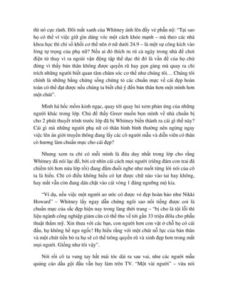 thì nó c c rành. ðôi m t xanh c a Whitney ánh lên ñ y v ph n n : “T i sao
h có th ví vi c gi gìn dáng vóc m t cách kh e m nh – mà theo các nhà
khoa h c thì ch s kh i cơ th nên n dư i 24.9 – là m t s công kích vào
lòng t tr ng c a ph n ? N u ai ñó thích ru rú c ngày trong nhà ñ chơi
ñi n t thay vì ra ngoài v n ñ ng t p th d c thì ñó là v n ñ c a h ch
ñ ng vì th y b n thân không ñư c quy n rũ hay g n gàng mà quay ra ch
trích nh ng ngư i bi t quan tâm chăm sóc cơ th như chúng tôi… Chúng tôi
chính là nh ng b ng ch ng s ng ch ng t các chu n m c v cái ñ p hoàn
toàn có th ñ t ñư c n u chúng ta bi t chú ý ñ n b n thân hơn m t mình hơn
m t chút”.
Mình há h c m m kinh ng c, quay t i quay lui xem ph n ng c a nh ng
ngư i khác trong l p. Ch ñ th y Greer mu n b n mình v nhà chu n b
cho 2 phút thuy t trình trư c l p ñã b Whitney bi n thành ra cái gì th này?
Cái gì mà nh ng ngư i ph n có thân hình bình thư ng nên ng ng ngay
vi c lên án gi i truy n thông ñang l y các cô ngư i m u và di n viên có thân
cò hương làm chu n m c cho cái ñ p?
Nhưng xem ra ch có m i mình là ñ a duy nh t trong l p cho r ng
Whitney ñã nói l c ñ , b i c nhìn cái cách m i ngư i (riêng ñám con trai ñã
chi m t i hơn n a l p r i) ñang ñ m ñu i nghe như nu t t ng l i nói c a cô
ta là hi u. Ch có ñi u không hi u có l t ñư c ch nào vào tai hay không,
hay m t v n còn ñang dán ch t vào cái vòng 1 ñáng ngư ng m kia.
“Ví d , n u vi c m t ngư i ao ư c có ñư c v ñ p hoàn h o như Nikki
Howard” – Whitney l y ngay d n ch ng ngôi sao n i ti ng ñư c coi là
chu n m c c a s c ñ p hi n nay trong làng th i trang – “b cho là t i l i thì
li u ngành công nghi p gi m cân có th thu v t i g n 33 tri u ñôla cho ph u
thu t th m m . Xin thưa v i các b n, con ngư i hơn con v t ch h có cái
ñ u, h không h ngu ng c! H hi u r ng v i m t chút n l c c a b n thân
và m t chút ti n b ra h s có th trông quy n rũ và xinh ñ p hơn trong m t
m i ngư i. Gi ng như tôi v y”.
Nói r i cô ta vung tay h t mái tóc dài ra sau vai, như các ngư i m u
qu ng cáo d u g i ñ u v n hay làm trên TV. “M t vài ngư i” – v a nói
 