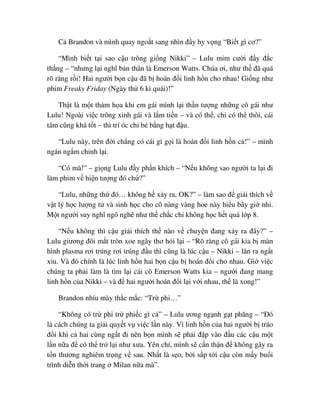 C Brandon và mình quay ngo t sang nhìn ñ y hy v ng “Bi t gì cơ?”
“Mình bi t t i sao c u trông gi ng Nikki” – Lulu m m cư i ñ y ñ c
th ng – “nhưng l i nghĩ b n thân là Emerson Watts. Chúa ơi, như th ñã quá
rõ ràng r i! Hai ngư i b n c u ñã b hoán ñ i linh h n cho nhau! Gi ng như
phim Freaky Friday (Ngày th 6 kì quái)!”
Th t là m t th m h a khi em gái mình l i th n tư ng nh ng cô gái như
Lulu! Ngoài vi c trông xinh gái và l m ti n – và có th , ch có th thôi, cái
tâm cũng khá t t – thì trí óc ch bé b ng h t ñ u.
“Lulu này, trên ñ i ch ng có cái gì g i là hoán ñ i linh h n c !” – mình
ngán ng m ch nh l i.
“Có mà!” – gi ng Lulu ñ y ph n khích – “N u không sao ngư i ta l i ñi
làm phim v hi n tư ng ñó ch ?”
“Lulu, nh ng th ñó… không h x y ra, OK?” – làm sao ñ gi i thích v
v t lý h c lư ng t và sinh h c cho cô nàng vàng hoe này hi u bây gi nh .
M t ngư i suy nghĩ ngô nghê như th ch c ch không h c h t quá l p 8.
“N u không thì c u gi i thích th nào v chuy n ñang x y ra ñây?” –
Lulu giương ñôi m t tròn xoe ngây thơ h i l i – “Rõ ràng cô gái kia b màn
hình plasma rơi trúng rơi trúng ñ u thì cũng là lúc c u – Nikki – lăn ra ng t
x u. Và ñó chính là lúc linh h n hai b n c u b hoán ñ i cho nhau. Gi vi c
chúng ta ph i làm là tìm l i cái cô Emerson Watts kia – ngư i ñang mang
linh h n c a Nikki – và ñ hai ngư i hoán ñ i l i v i nhau, th là xong!”
Brandon nhíu mày th c m c: “Tr phi…”
“Không có tr phi tr phi c gì c ” – Lulu ương ng nh g t phăng – “ðó
là cách chúng ta gi i quy t v vi c l n này. Vì linh h n c a hai ngư i b tráo
ñ i khi c hai cùng ng t ñi nên b n mình s ph i ñ p vào ñ u các c u m t
l n n a ñ có th tr l i như xưa. Yên chí, mình s c n th n ñ không gây ra
t n thương nghiêm tr ng v sau. Nh t là s o, b i s p t i c u còn m y bu i
trình di n th i trang Milan n a mà”.
 