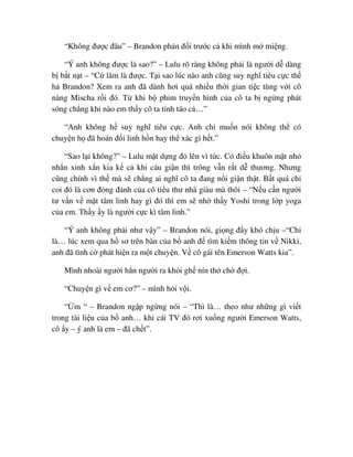 “Không ñư c ñâu” – Brandon ph n ñ i trư c c khi mình m mi ng.
“Ý anh không ñư c là sao?” – Lulu rõ ràng không ph i là ngư i d dàng
b b t n t – “C làm là ñư c. T i sao lúc nào anh cũng suy nghĩ tiêu c c th
h Brandon? Xem ra anh ñã dành hơi quá nhi u th i gian ti c tùng v i cô
nàng Mischa r i ñó. T khi b phim truy n hình c a cô ta b ng ng phát
sóng ch ng khi nào em th y cô ta t nh táo c …”
“Anh không h suy nghĩ tiêu c c. Anh ch mu n nói không th có
chuy n h ñã hoán ñ i linh h n hay th xác gì h t.”
“Sao l i không?” – Lulu m t d ng ñ lên vì t c. Có ñi u khuôn m t nh
nh n xinh x n kia k c khi cáu gi n thì trông v n r t d thương. Nhưng
cũng chính vì th mà s ch ng ai nghĩ cô ta ñang n i gi n th t. B t quá ch
coi ñó là cơn ñ ng ñ nh c a cô ti u thư nhà giàu mà thôi – “N u c n ngư i
tư v n v m t tâm linh hay gì ñó thì em s nh th y Yoshi trong l p yoga
c a em. Th y y là ngư i c c kì tâm linh.”
“Ý anh không ph i như v y” – Brandon nói, gi ng ñ y khó ch u –“Ch
là… lúc xem qua h sơ trên bàn c a b anh ñ tìm ki m thông tin v Nikki,
anh ñã tình c phát hi n ra m t chuy n. V cô gái tên Emerson Watts kia”.
Mình nhoài ngư i h n ngư i ra kh i gh nín th ch ñ i.
“Chuy n gì v em cơ?” – mình h i v i.
“ m “ – Brandon ng p ng ng nói – “Thì là… theo như nh ng gì vi t
trong tài li u c a b anh… khi cái TV ñó rơi xu ng ngư i Emerson Watts,
cô y – ý anh là em – ñã ch t”.
 