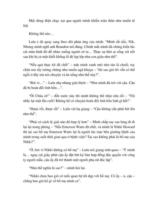 M t dòng ñi n ch y x t qua ngư i mình khi n toàn thân như mu n tê
li t.
Không th nào…
Lulu e dè quay sang theo dõi ph n ng c a mình. “Mình r t ti c, Nik.
Nhưng mình nghĩ anh Brandon nói ñúng. Chính m t mình ñã ch ng ki n lúc
cái màn hình ñó ñ nhào xu ng ngư i cô ta… Th c s khó ai s ng sót n i
sau khi b c m t kh i kh ng l ñè l p lép như con gián như th ”.
“N u qu th c tôi ñã ch t” – m t mình xanh mét như tàu lá chu i, tay
chân run r y tư ng ch ng như mu n ngã khu u – “thì sao gi tôi v n có th
ng i ñây mà nói chuy n và ăn u ng như th này?”.
“B i vì…” – Lulu nh nhàng gi i thích – “Như mình ñã nói v i c u. C u
ñã b hoán ñ i linh h n…”.
“Ôi Chúa ơi!” – ñ n nư c này thì mình không th nh n n a r i – “Tôi
nh c l i m t l n cu i! Không h có chuy n hoán ñ i linh h n linh gì h t!”.
“ðư c r i, ñư c r i” – Lulu v i h gi ng – “C u không c n ph i hét lên
như th ”.
“Ph i có cách lý gi i nào ñó h p lý hơn” – Mình ch p tay sau lưng ñi ñi
l i l i trong phòng – “N u Emerson Watts ñã ch t, và mình là Nikki Howard
thì t i sao b m Emerson Watts l i là ngư i túc tr c bên giư ng b nh c a
mình trong su t th i gian qua b nh vi n? T i sao không ph i là b m c a
Nikki?”.
“ , b i vì Nikki không có b m ” – Lulu nói gi ng t nh queo – “Ý mình
là… ngay cái giây phút c u y ñ t bút ký b n h p ñ ng ñ c quy n v i công
ty ngư i m u, c u y ñã tr thành m t ngư i ph n ñ c l p”.
“Như th nghĩa là sao?” – mình h i l i.
“Nikki chưa bao gi có m i quan h t t ñ p v i b m . Cô y – à, c u –
ch ng bao gi k gì v b m mình c ”.
 