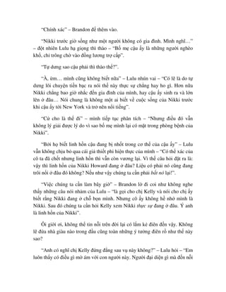 “Chính xác” – Brandon ñ thêm vào.
“Nikki trư c gi s ng như m t ngư i không có gia ñình. Mình nghĩ…”
– ñ t nhiên Lulu h gi ng thì thào – “B m c u y là nh ng ngư i nghèo
kh , ch trông ch vào ñ ng lương tr c p”.
“T dưng sao c u ph i thì thào th ?”.
“À, m… mình cũng không bi t n a” – Lulu nhún vai – “Có l là do t
dưng lôi chuy n ti n b c ra nói th này th c s ch ng hay ho gì. Hơn n a
Nikki ch ng bao gi nh c ñ n gia ñình c a mình, hay c u y sinh ra và l n
lên ñâu… Nói chung là không m t ai bi t v cu c s ng c a Nikki trư c
khi c u y t i New York và tr nên n i ti ng”.
“C cho là th ñi” – mình ti p t c phân tích – “Nhưng ñi u ñó v n
không lý gi i ñư c lý do vì sao b m mình l i có m t trong phòng b nh c a
Nikki”.
“B i h bi t linh h n c u ñang b nh t trong cơ th c a c u y” – Lulu
v n không ch u b qua cái gi thi t phi hi n th c c a mình – “Có th xác c a
cô ta ñã ch t nhưng linh h n thì v n còn vương l i. Vì th câu h i ñ t ra là:
v y thì linh h n c a Nikki Howard ñang ñâu? Li u có ph i nó cũng ñang
trôi n i ñâu ñó không? N u như v y chúng ta c n ph i b t nó l i!”.
“Vi c chúng ta c n làm bây gi ” – Brandon l ñi coi như không nghe
th y nh ng câu nói nh m c a Lulu – “là g i cho ch Kelly và nói cho ch y
bi t r ng Nikki ñang ch b n mình. Nhưng cô y không h nh mình là
Nikki. Sau ñó chúng ta c n h i Kelly xem Nikki th c s ñang ñâu. Ý anh
là linh h n c a Nikki”.
Ôi gi i ơi, không th tin n i trên ñ i l i có l m k ñiên ñ n v y. Không
l ñ a nhà giàu nào trong ñ u cũng toàn nh ng ý tư ng ñiên r như th này
sao?
“Anh có nghĩ ch Kelly ñ ng ñ ng sau v này không?” – Lulu h i – “Em
luôn th y có ñi u gì m ám v i con ngư i này. Ngư i ñ i di n gì mà ñ n n i
 