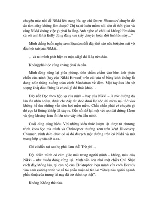 chuy n móc n i ñ Nikki lên trang bìa t p chí Sports Illustrated chuyên ñ
áo t m cũng không làm ñư c? Ch ta c luôn m m nói còn i th i gian và
r ng Nikki không vi c gì ph i lo l ng. Anh nghe có chói tai không? Em dám
cá v i anh là bà Kelly ñ ng ñ ng sau m y chuy n hoán ñ i linh h n này…”
Mình ch ng bu n nghe xem Brandon ñ i ñáp th nào n a b i còn m i vò
ñ u b t tai (c a Nikki)…
…và r i mình phát hi n ra m t cái gì ñó là l trên ñ u.
Không ph i tóc cũng ch ng ph i da ñ u.
Mình ñ ng s ng l i gi a phòng, nhìn ch m ch m vào hình nh ph n
chi u c a mình (hay c a Nikki Howard) trên cái c a s b ng kính kh ng l
ñang nhìn th ng xu ng toàn c nh Manhattan v ñêm. M t tay ñưa lên s
so ng kh p ñ u. ðúng là có cái gì ñó khác khác…
ðây r i! D c theo h p s c a mình – hay c a Nikki – là m t ñư ng da
l n lên nhăn nhúm, ñư c che ñ y r t khéo dư i làn tóc dài m m m i. S vào
không h ñau nh ng v n còn hơi m m m m. Ch c ch n ph i có chuy n gì
ñó c c kì kh ng khi p ñã x y ra. ð n n i ñ l i m t v t s o dài ch ng 12cm
và r ng kho ng 1cm l i lên như v y trên ñ u mình.
Cu i cùng cũng hi u. V i nh ng ki n th c lư m l t ñư c t chương
trình khoa h c mà mình và Christopher thư ng xem trên kênh Discovery
Channer, mình dám ch c có ai ñó ñã r ch m t ñư ng trên c Nikki và m
toang h p s c a cô ta ra.
Ch có ñi u t i sao h ph i làm th ? Tr phi…
ð t nhiên mình có c m giác máu trong ngư i mình – không, máu c a
Nikki – như mu n ñông c ng l i. Mình v n còn nh m t chi u Ch Nh t
cách ñây không lâu, t i căn h c a Christopher, b n mình v a chén Doritos
v a xem chương trình v ñ tài ph u thu t có tên là: “Ghép não ngư i ngành
ph u thu t c a tương lai nay ñã tr thành s th t”.
Không. Không th nào.
 