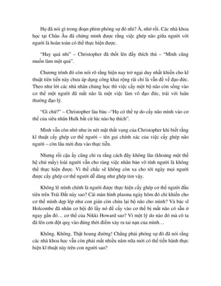 H ñã nói gì trong ño n phim phóng s ñó nh ? À, nh r i. Các nhà khoa
h c t i Châu Âu ñã ch ng minh ñư c r ng vi c ghép não gi a ngư i v i
ngư i là hoàn toàn có th th c hi n ñư c.
“Hay quá nh ” – Christopher ñã th t lên ñ y thích thú – “Mình cũng
mu n làm m t qu ”.
Chương trình ñó còn nói rõ r ng hi n nay tr ng i duy nh t khi n cho kĩ
thu t tiên ti n này chưa áp d ng công khai r ng rãi ch là v n ñ v ñ o ñ c.
Theo như l i các nhà nhân ch ng h c thì vi c c y m t b não còn s ng vào
cơ th m t ngư i ñã m t não là m t vi c làm vô ñ o ñ c, trái v i luân
thư ng ñ o lý.
“Gì ch ?” – Christopher làu bàu –“H có th t do c y não mình vào cơ
th c a siêu nhân Hulk b t c lúc nào h thích”.
Mình v n còn nh như in nét m t th t v ng c a Christopher khi bi t r ng
kĩ thu t c y ghép cơ th ngư i – tên g i chính xác c a vi c c y ghép não
ngư i – còn lâu m i ñưa vào th c ti n.
Nhưng r i c u y cũng ch ra r ng cách ñây không lâu (kho ng m t th
h ch m y) loài ngư i v n cho ràng vi c nhân b n vô tính ngư i là không
th th c hi n ñư c. Vì th ch c s không còn xa cho t i ngày m i ngư i
ñư c c y ghép cơ th ngư i d dàng như ghép tim v y.
Không l mình chính là ngư i ñư c th c hi n c y ghép cơ th ngư i ñ u
tiên trên Trái ð t này sao? Cái màn hình plasma ngày hôm ñó ch khi n cho
cơ th mình d p lép như con gián còn ch a l i b não cho mình? Và bác sĩ
Holcombe ñã nhân cơ h i ñó l y nó ñ c y vào cơ th b m t não có s n
ngay g n ñó… cơ th c a Nikki Howard sao? Vì m t lý do nào ñó mà cô ta
ñã lên cơn ñ t qu vào ñúng th i ñi m x y ra tai n n c a mình…
Không. Không. Th t hoang ñư ng! Ch ng ph i phóng s ñó ñã nói r ng
các nhà khoa h c v n còn ph i m t nhi u năm n a m i có th ti n hành th c
hi n kĩ thu t này trên con ngư i sao?
 