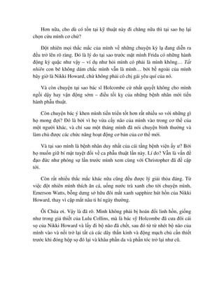 Hơn n a, cho dù có t n t i k thu t này ñi chăng n a thì t i sao h l i
ch n c u mình cơ ch ?
ð t nhiên m i th c m c c a mình v nh ng chuy n kỳ l ñang di n ra
ñ u tr lên rõ ràng. ðó là lý do t i sao trư c m t mình Frida có nh ng hành
ñ ng kỳ qu c như v y – ví d như h i mình có ph i là mình không… T t
nhiên con bé không dám ch c mình v n là mình… b i b ngoài c a mình
bây gi là Nikki Howard, ch không ph i cô ch gái yêu quí c a nó.
Và còn chuy n t i sao bác sĩ Holcombe c nh t quy t không cho mình
ng i d y hay v n ñ ng s m – ñi u t i k c a nh ng b nh nhân m i ti n
hành ph u thu t.
Còn chuy n bác ý khen mình ti n tri n t t hơn r t nhi u so v i nh ng gì
h mong ñ i? ðó là b i vì h v a c y não c a mình vào trong cơ th c a
m t ngư i khác, và ch sau m t tháng mình ñã nói chuy n bình thư ng và
làm ch ñư c các ch c năng ho t ñ ng cơ b n c a cơ th m i.
Và t i sao mình là b nh nhân duy nh t c a cái t ng b nh vi n y ư? B i
h mu n gi bí m t tuy t ñ i v ca ph u thu t l n này. Lí do? V n là v n ñ
ñ o ñ c như phóng s l n trư c mình xem cùng v i Christopher ñã ñ c p
t i.
Còn r t nhi u th c m c khác n a cũng ñ u ñư c lý gi i th a ñáng. T
vi c ñ t nhiên mình thích ăn cá, u ng nư c trà xanh cho t i chuy n mình,
Emerson Watts, b ng dưng s h u ñôi m t xanh sapphire hút h n c a Nikki
Howard, thay vì c p m t nâu ti hí ngày thư ng.
Ôi Chúa ơi. V y là ñã rõ. Mình không ph i b hoán ñ i linh h n, gi ng
như trong gi thi t c a Lulu Collins, mà là bác s Holcombe ñã cưa ñôi cái
s c a Nikki Howard và l y ñi b não ñã ch t, sau ñó t t nhét b não c a
mình vào và n i tr l i t t c các dây th n kinh và ñ ng m ch ch c n thi t
trư c khi ñóng h p s ñó l i và khâu ph n da và ph n tóc tr l i như cũ.
 