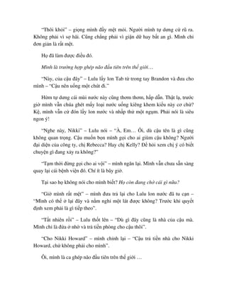 “Thôi kh i” – gi ng mình ñ y m t m i. Ngư i mình t dưng c rũ ra.
Không ph i vì s hãi. Cũng ch ng ph i vì gi n d hay b t an gì. Mình ch
ñơn gi n là r t m t.
H ñã làm ñư c ñi u ñó.
Mình là trư ng h p ghép não ñ u tiên trên th gi i…
“Này, c a c u ñây” – Lulu l y lon Tab t trong tay Brandon và ñưa cho
mình – “C u nên u ng m t chút ñi.”
H m t dưng cái mùi nư c này cũng thơm thơm, h p d n. Th t l , trư c
gi mình v n chúa ghét m y lo i nư c u ng kiêng khem ki u này cơ ch ?
K , mình v n c ñón l y lon nư c và nh p th m t ng m. Ph i nói là siêu
ngon ý!
“Nghe này, Nikki” – Lulu nói – “À, Em… Ôi, dù c u tên là gì cũng
không quan tr ng. C u mu n b n mình g i cho ai giùm c u không? Ngư i
ñ i di n c a công ty, ch Rebecca? Hay ch Kelly? ð h i xem ch ý có bi t
chuy n gì ñang x y ra không?”
“T m th i ñ ng g i cho ai v i” – mình ngăn l i. Mình v n chưa s n sàng
quay l i cái b nh vi n ñó. Chí ít là bây gi .
T i sao h không nói cho mình bi t? H còn ñang ch cái gì n a?
“Gi mình r t m t” – mình ñưa tr l i cho Lulu lon nư c ñã tu c n –
“Mình có th l i ñây và n m ngh m t lát ñư c không? Trư c khi quy t
ñ nh xem ph i là gì ti p theo”.
“T t nhiên r i” – Lulu th t lên – “Dù gì ñây cũng là nhà c a c u mà.
Mình ch là ñ a nh và tr ti n phòng cho c u thôi”.
“Cho Nikki Howard” – mình ch nh l i – “C u tr ti n nhà cho Nikki
Howard, ch không ph i cho mình”.
Ôi, mình là ca ghép não ñ u tiên trên th gi i …
 
