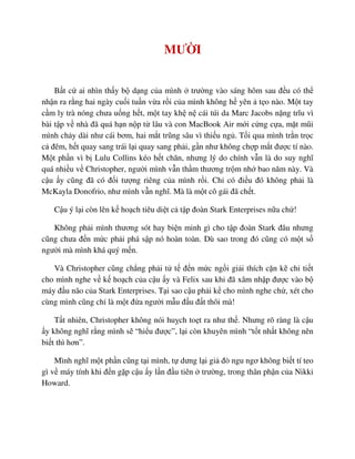 MƯ I
B t c ai nhìn th y b d ng c a mình trư ng vào sáng hôm sau ñ u có th
nh n ra r ng hai ngày cu i tu n v a r i c a mình không h yên t o nào. M t tay
c m ly trà nóng chưa u ng h t, m t tay kh n cái túi da Marc Jacobs n ng trĩu vì
bài t p v nhà ñã quá h n n p t lâu và con MacBook Air m i c ng c a, m t mũi
mình ch y dài như cái bơm, hai m t trũng sâu vì thi u ng . T i qua mình tr n tr c
c ñêm, h t quay sang trái l i quay sang ph i, g n như không ch p m t ñư c tí nào.
M t ph n vì b Lulu Collins kéo h t chăn, nhưng lý do chính v n là do suy nghĩ
quá nhi u v Christopher, ngư i mình v n th m thương tr m nh bao năm này. Và
c u y cũng ñã có ñ i tư ng riêng c a mình r i. Ch có ñi u ñó không ph i là
McKayla Donofrio, như mình v n nghĩ. Mà là m t cô gái ñã ch t.
C u ý l i còn lên k ho ch tiêu di t c t p ñoàn Stark Enterprises n a ch !
Không ph i mình thương sót hay bi n minh gì cho t p ñoàn Stark ñâu nhưng
cũng chưa ñ n m c ph i phá s p nó hoàn toàn. Dù sao trong ñó cũng có m t s
ngư i mà mình khá quý m n.
Và Christopher cũng ch ng ph i t t ñ n m c ng i gi i thích c n k chi ti t
cho mình nghe v k ho ch c a c u y và Felix sau khi ñã xâm nh p ñư c vào b
máy ñ u não c a Stark Enterprises. T i sao c u ph i k cho mình nghe ch , xét cho
cùng mình cũng ch là m t ñ a ngư i m u ñ u ñ t thôi mà!
T t nhiên, Christopher không nói hu ch to t ra như th . Nhưng rõ ràng là c u
y không nghĩ r ng mình s “hi u ñư c”, l i còn khuyên mình “t t nh t không nên
bi t thì hơn”.
Mình nghĩ m t ph n cũng t i mình, t dưng l i gi ñò ngu ngơ không bi t tí teo
gì v máy tính khi ñ n g p c u y l n ñ u tiên trư ng, trong thân ph n c a Nikki
Howard.
 