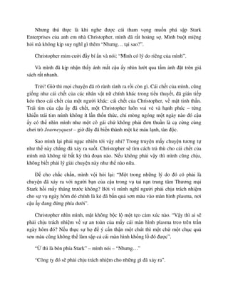 Nhưng thú th c là khi nghe ñư c cái tham v ng mu n phá s p Stark
Enterprises c a anh em nhà Christopher, mình ñã r t ho ng s . Mình bu t mi ng
h i mà không k p suy nghĩ gì thêm “Nhưng… t i sao?”.
Christopher m m cư i ñ y bí n và nói: “Mình có lý do riêng c a mình”.
Và mình ñã k p nh n th y ánh m t c u y nhìn lư t qua t m nh ñ t trên giá
sách r t nhanh.
Tr i! Gi thì m i chuy n ñã rõ rành rành ra r i còn gì. Cái ch t c a mình, cũng
gi ng như cái ch t c a các nhân v t n chính khác trong ti u thuy t, ñã gián ti p
kéo theo cái ch t c a m t ngư i khác: cái ch t c a Christopher, v m t tinh th n.
Trái tim c a c u y ñã ch t, m t Christopher luôn vui v và h nh phúc – t ng
khi n trái tim mình không ít l n th n th c, ch mòng ngóng m t ngày nào ñó c u
y có th nhìn mình như m t cô gái ch không ph i ñơn thu n là c c ng cùng
chơi trò Journeyquest – gi ñây ñã bi n thành m t k máu l nh, tàn ñ c.
Sao mình l i ph i ng c nhiên t i v y nh ? Trong truy n m y chuy n tương t
như th này ch ng ñã x y ra su t. Christopher s tìm cách tr thù cho cái ch t c a
mình mà không t b t kỳ th ño n nào. N u không ph i v y thì mình cũng ch u,
không bi t ph i lý gi i chuy n này như th nào n a.
ð cho ch c ch n, mình v i h i l i: “M t trong nh ng lý do ñó có ph i là
chuy n ñã x y ra v i ngư i b n c a c u trong v tai n n trung tâm Thương m i
Stark h i m y tháng trư c không? B i vì mình nghĩ ngư i ph i ch u trách nhi m
cho s v ngày hôm ñó chính là k ñã b n qu sơn màu vào màn hình plasma, nơi
c u y ñang ñ ng phía dư i”.
Christopher nhìn mình, m t không b c l m t t o c m xúc nào. “V y thì ai s
ph i ch u trách nhi m v s an toàn c a m y cái màn hình plasma treo trên tr n
ngày hôm ñó? N u th c s h ñ ý c n th n m t chút thì m t ch m t ch c qu
sơn màu cũng không th làm s p c cái màn hình kh ng l ñó ñư c”.
“ thì là bên phía Stark” – mình nói – “Nhưng…”
“Công ty ñó s ph i ch u trách nhi m cho nh ng gì ñã x y ra”.
 