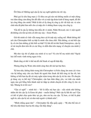 Ôi Chúa ơi! Không ng c u y l i suy nghĩ nghiêm túc t i v y.
Ph i g i là siêu lãng m n ý. Có ñ a con gái nào mà không mu n có m t chàng
trai dám dũng c m ñ ng lên ñ i ñ u v i c m t t p ñoàn kinh t hùng m nh, ñ ñòi
l i công b ng cho mình? Nh t là khi cô y ñang b công ty ñó v t ki t s c và xém
chút n a ñã ph i làm m i cho cá m p ch vì nh ng tham v ng c a công ty.
V n ñ là c u y không làm ñi u ñó vì mình, Nikki Howard, mà vì m t ngư i
ñã không còn t n t i trên cõi ñ i này này – Emm Watts.
Gi thì mình s vĩnh vi n mang theo cái bí m t này xu ng m . Mình không th
nói cho Christopher bi t s th t là mình v n chưa ch t. N u không, ai mà bi t c u
y s còn làm nh ng gì khi bi t s th t? Có khi ñ tr thù Stark Enterprises, c u y
s r i truy n ñơn trên t t c các blog và di n ñàn trên m ng v chuy n c a mình ý
ch .
Mà như v y thì s ph n c a mình s ra sao? Và còn b m mình n a? Ngoài
hai ch trư c vành móng ng a tòa.
ðành r ng có th vì th mà ñ ch Stark s s p ñ th t ñ y.
Nhưng dòng h Watts nhà mình cùng theo ñó mà l n b i theo.
T hơn n a, không khéo trong khi Christopher và Felix ñang âm mưu cài virus
vào h th ng máy ch c a Stark thì ngư i bên Stark ñã bi t t ng t lâu r i, b i
không ai bi t b n h ñã cài máy nghe tr m trong nhà c u y t lúc nào. Ôi chuy n
gì ñang x y ra th này? Christopher, c u b n thân ñáng yêu, vui tính c a mình
ngày nào gi b ng bi n thành m t k th p t chinh chuyên ñi ñòi công lý cho xã
h i. Nhưng là t khi nào?
“C u có nghĩ” – mình h i – “ñó là ñi u mà b n c u – n u mình nh không
nh m thì tên c u y là Emm thì ph i – mu n không? Nh c u b b t thì sau? C u
có th s ph i ch u qu n thúc t i gia, như em h c a c u. T hơn, có th là ph i
ng i tù, n u c u b xét x như m t ngư i v thành niên”.
“Mình ch ng quan tâm” – Christopher l c ñ u qu y qu y – “B như th mà có
th tiêu di t ñư c b n h thì cũng v n th y ñáng”.
 