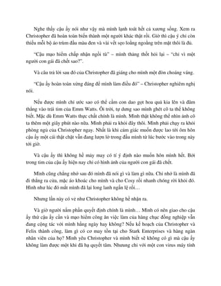 Nghe th y c u y nói như v y mà mình l nh toát h t c xương s ng. Xem ra
Christopher ñã hoàn toàn bi n thành m t ngư i khác th t r i. Gi thì c u ý ch còn
thi u m i b áo trùm ñ u màu ñen và vài v t s o lo ng ngo ng trên m t thôi là ñ .
“C u m o hi m ch p nh n ng i tù” – mình th ng th t h i l i – “ch vì m t
ngư i con gái ñã ch t sao?”.
Và câu tr l i sau ñó c a Christopher ñã giáng cho mình m t ñòn choáng váng.
“C u y hoàn toàn x ng ñáng ñ mình làm ñi u ñó” – Christopher nghiêm ngh
nói.
N u ñư c mình ch ư c sao có th c m con dao g t hoa qu kia lên và ñâm
th ng vào trái tim c a Emm Watts. Ôi tr i, t dưng sao mình ghét cô ta th không
bi t. M c dù Emm Watts th c ch t chính là mình. Mình th t không th nhìn nh cô
ta thêm m t giây phút nào n a. Mình ph i ra kh i ñây thôi. Mình ph i ch y ra kh i
phòng ng c a Christopher ngay. Nh t là khi c m giác mu n ñư c lao t i ôm hôn
c u y m t cái th t ch t v n ñang lư n l trong ñ u mình t lúc bư c vào trong này
t i gi .
Và c u y thì không h m y may có tí ý ñ nh nào mu n hôn mình h t. B i
trong tim c a c u y hi n nay ch có hình nh c a ngư i con gái ñã ch t.
Mình cũng ch ng nh sau ñó mình ñã nói gì và làm gì n a. Ch nh là mình ñã
ñi th ng ra c a, m c áo khoác cho mình và cho Cosy r i nhanh chóng r i kh i ñó.
Hình như lúc ñó m t mình ñã l i long lanh ng n l r i…
Nhưng l n này có v như Christopher không h nh n ra.
Và gi ngư i n m ph n quy t ñ nh chính là mình… Mình có nên giao cho c u
y th c u y c n và m o hi m công ăn vi c làm c a hàng ch c ñ ng nghi p v n
ñang c ng tác v i mình h ng ngày hay không? N u k ho ch c a Christopher và
Felix thành công, làm gì có cơ may t n t i cho Stark Enterprises và hàng ngàn
nhân viên c a h ? Mình yêu Christopher và mình bi t s không có gì mà c u y
không làm ñư c m t khi ñã h quy t tâm. Nhưung ch v i m t con virus máy tính
 