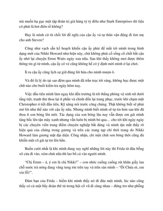 mà mu n h g c m t t p ñoàn tr giá hàng t t ñôla như Stark Enterprises thì li u
có ph i là hơi ñiên r không?
Hay là mình c t ch i l i ñ ngh c a c u y và t thân v n ñ ng ñi tìm m
cho anh Steven?
Cũng như v ch s n k ho ch khi n c u y ph i ñ m t t i mình trong hình
d ng m i c a Nikki Howard như hi n này, ch không ph i c s ng c ch t b t c u
y nh l i chuy n Emm Watts ngày xưa n a. Sau khi th y không moi ñư c thêm
thông tin gì t mình, c u y có v cũng không h có ý ñ nh m i mình l i chơi.
Ít ra c u y cũng l ch s gi ñúng l i h a cho mình mư n ô.
Và ñó là lý do t i sao ñêm qua mình ñã tr n tr c t i sáng, không h c ñư c m t
ch nào cho bu i ki m tra ngày hôm nay.
Vi c ñ u tiên mình làm ngay khi ñ n trư ng là t i th ng phòng v sinh n dư i
t ng tr t, tranh th thoa l i ít ph n và ch nh ñ n l i trang ph c, trư c khi ch m m t
Christopher ti t ñ u tiên, K năng nói trư c công chúng. Th t không bi t s ph i
m l i như th nào v i c u y n a. Nhưng mình bi t mình s t tin hơn sau khi ñã
thoa ít son bóng lên môi. Tác d ng c a son bóng lâu nay v n ñư c em gái mình
tâng b c lên t n mây xanh nhưng v n luôn b mình b qua… cho t i khi ngày ngày
b các chuyên viên trang ñi m chuyên nghi p b t dùng và mình t n m t th y rõ
hi u qu c a chúng trong gương và trên các trang t p chí th i trang do Nikki
Howard làm gương m t ñ i di n. Công nh n, ch m t chút son bóng thôi cũng ñ
khi n m t cô gái t tin lên h n.
Bu n cư i nh t là khi mình ñang suy nghĩ nh ng l i này thì Frida t ñâu b ng
xô c a ñi vào, xém chút n a thì lao b c vào ngư i mình.
“Ch Emm – á, ý em là ch Nikki!” – con nhóc cu ng cu ng rút khăn gi y lau
ch nư c trà nóng ñang văng tung tóe trên tay và trên sàn mình – “Ôi Chúa ơi, em
xin l i!”.
ðám b n c a Frida – hi m khi mình th y nó ñi ñâu m t mình, lúc nào cũng
th y có c m t b y ñoàn thê t trong h i c vũ ñi cùng nhau – ñ ng trơ như ph ng
 