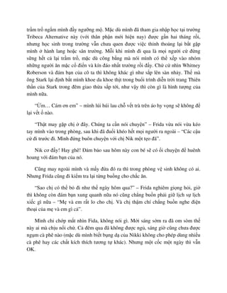 tr m tr ng m mình ñ y ngư ng m . M c dù mình ñã tham gia nh p h c t i trư ng
Tribeca Alternative này (v i thân ph n m i hi n nay) ñư c g n hai tháng r i,
nhưng h c sinh trong trư ng v n chưa quen ñư c vi c th nh tho ng l i b t g p
mình hành lang ho c sân trư ng. M i khi mình ñi qua là m i ngư i c ñ ng
s ng h t c l i tr m tr , m c dù công b ng mà nói mình có th x p vào nhóm
nh ng ngư i ăn m c c ñi n và kín ñáo nh t trư ng r i ñ y. Ch c nhìn Whitney
Roberson và ñám b n c a cô ta thì không khác gì như s p lên sàn nh y. Th mà
ông Stark l i ñ nh b t mình khoe da khoe th t trong bu i trình di n tr i trang Thiên
th n c a Stark trong ñêm giao th a s p t i, như v y thì còn gì là hình tư ng c a
mình n a.
“ m… Cám ơn em” – mình lúi húi lau ch v t trà trên áo hy v ng s không ñ
l i v t nào.
“Th t may g p ch ñây. Chúng ta c n nói chuy n” – Frida v a nói v a kéo
tay mình vào trong phòng, sau khi ñã ñu i khéo h t m i ngư i ra ngoài – “Các c u
c ñi trư c ñi. Mình ñ ng buôn chuy n v i ch Nik m t t o ñã”.
Nik cơ ñ y! Hay ghê! ð m b o sau hôm này con bé s có i chuy n ñ huênh
hoang v i ñám b n c a nó.
Cũng may ngoài mình và m y ñ a ñó ra thì trong phòng v sinh không có ai.
Nhưng Frida cũng ñi ki m tra l i t ng bu ng cho ch c ăn.
“Sao ch có th b ñi như th ngày hôm qua?” – Frida nghiêm gi ng h i, gi
thì không còn ñám b n xung quanh n a nó cũng ch ng bu n ph i gi l ch s l ch
xi c gì n a – “M và em r t lo cho ch . Và ch th m chí ch ng bu n nghe ñi n
tho i c a m và em gì c ”.
Mình ch ch p m t nhìn Fida, không nói gì. M i sáng s m ra ñã om sòm th
này ai mà ch u n i ch . C ñêm qua ñã không ñư c ng , sáng gi cũng chưa ñư c
ng m cà phê nào (m c dù mình bi t b ng d c a Nikki không cho phép dùng nhi u
cà phê hay các ch t kích thích tương t khác). Nhưng m t c c m t ngày thì v n
OK.
 
