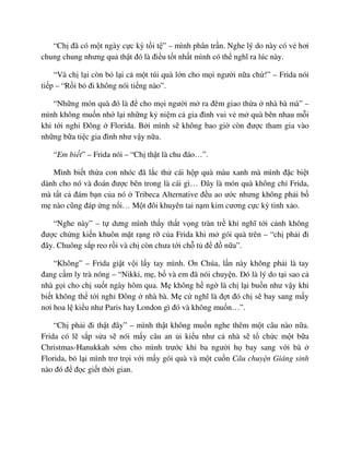 “Ch ñã có m t ngày c c kỳ t i t ” – mình phân tr n. Nghe lý do này có v hơi
chung chung nhưng qu th t ñó là ñi u t t nh t mình có th nghĩ ra lúc này.
“Và ch l i còn b l i c m t túi quà l n cho m i ngư i n a ch !” – Frida nói
ti p – “R i b ñi không nói ti ng nào”.
“Nh ng món quà ñó là ñ cho m i ngư i m ra ñêm giao th a nhà bà mà” –
mình không mu n nh l i nh ng k ni m c gia ñình vui v m quà bên nhau m i
khi t i ngh ðông Florida. B i mình s không bao gi còn ñư c tham gia vào
nh ng b a ti c gia ñình như v y n a.
“Em bi t” – Frida nói – “Ch th t là chu ñáo…”.
Mình bi t th a con nhóc ñã l c th cái h p quà màu xanh mà mình ñ c bi t
dành cho nó và ñoán ñư c bên trong là cái gì… ðây là món quà không ch Frida,
mà t t c ñám b n c a nó Tribeca Alternative ñ u ao ư c nhưng không ph i b
m nào cũng ñáp ng n i… M t ñôi khuyên tai n m kim cương c c kỳ tinh x o.
“Nghe này” – t dưng mình th y th t v ng tràn tr khi nghĩ t i c nh không
ñư c ch ng ki n khuôn m t r ng r c a Frida khi m gói quà trên – “ch ph i ñi
ñây. Chuông s p reo r i và ch còn chưa t i ch t ñ ñ n a”.
“Không” – Frida gi t v i l y tay mình. Ơn Chúa, l n này không ph i là tay
ñang c m ly trà nóng – “Nikki, m , b và em ñã nói chuy n. ðó là lý do t i sao c
nhà g i cho ch su t ngày hôm qua. M không h ng là ch l i bu n như v y khi
bi t không th t i ngh ðông nhà bà. M c nghĩ là ñ t ñó ch s bay sang m y
nơi hoa l ki u như Paris hay London gì ñó và không mu n…”.
“Ch ph i ñi th t ñây” – mình th t không mu n nghe thêm m t câu nào n a.
Frida có l s p s a s nói m y câu an i ki u như c nhà s t ch c m t b a
Christmas-Hanukkah s m cho mình trư c khi ba ngư i h bay sang v i bà
Florida, b l i mình trơ tr i v i m y gói quà và m t cu n Câu chuy n Giáng sinh
nào ñó ñ ñ c gi t th i gian.
 