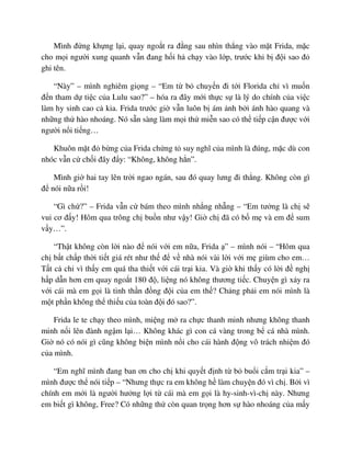 Mình ñ ng kh ng l i, quay ngo t ra ñ ng sau nhìn th ng vào m t Frida, m c
cho m i ngư i xung quanh v n ñang h i h ch y vào l p, trư c khi b ñ i sao ñ
ghi tên.
“Này” – mình nghiêm gi ng – “Em t b chuy n ñi t i Florida ch vì mu n
ñ n tham d ti c c a Lulu sao?” – hóa ra ñây m i th c s là lý do chính c a vi c
làm hy sinh cao c kia. Frida trư c gi v n luôn b ám nh b i ánh hào quang và
nh ng th hào nhoáng. Nó s n sàng làm m i th mi n sao có th ti p c n ñư c v i
ngư i n i ti ng…
Khuôn m t ñ b ng c a Frida ch ng t suy nghĩ c a mình là ñúng, m c dù con
nhóc v n c ch i ñây ñ y: “Không, không h n”.
Mình gi hai tay lên tr i ngao ngán, sau ñó quay lưng ñi th ng. Không còn gì
ñ nói n a r i!
“Gì ch ?” – Frida v n c bám theo mình nh ng nh ng – “Em tư ng là ch s
vui cơ ñ y! Hôm qua trông ch bu n như v y! Gi ch ñã có b m và em ñ sum
v y…”.
“Th t không còn l i nào ñ nói v i em n a, Frida ” – mình nói – “Hôm qua
ch b t ch p th i ti t giá rét như th ñ v nhà nói vài l i v i m giùm cho em…
T t c ch vì th y em quá tha thi t v i cái tr i kia. Và gi khi th y có l i ñ ngh
h p d n hơn em quay ngo t 180 ñ , li ng nó không thương ti c. Chuy n gì x y ra
v i cái mà em g i là tinh th n ñ ng ñ i c a em th ? Ch ng ph i em nói mình là
m t ph n không th thi u c a toàn ñ i ñó sao?”.
Frida le te ch y theo mình, mi ng m ra ch c thanh minh nhưng không thanh
minh n i lên ñành ng m l i… Không khác gì con cá vàng trong b cá nhà mình.
Gi nó có nói gì cũng không bi n mình n i cho cái hành ñ ng vô trách nhi m ñó
c a mình.
“Em nghĩ mình ñang ban ơn cho ch khi quy t ñ nh t b bu i c m tr i kia” –
mình ñư c th nói ti p – “Nhưng th c ra em không h làm chuy n ñó vì ch . B i vì
chính em m i là ngư i hư ng l i t cái mà em g i là hy-sinh-vì-ch này. Nhưng
em bi t gì không, Free? Có nh ng th còn quan tr ng hơn s hào nhoáng c a m y
 