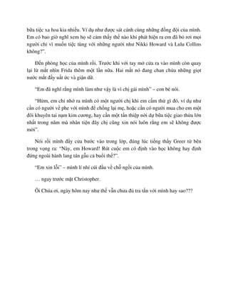 b a ti c xa hoa kia nhi u. Ví d như ñư c sát cánh cùng nh ng ñ ng ñ i c a mình.
Em có bao gi nghĩ xem h s c m th y th nào khi phát hi n ra em ñã b rơi m i
ngư i ch vì mu n ti c tùng v i nh ng ngư i như Nikki Howard và Lulu Collins
không?”.
ð n phòng h c c a mình r i. Trư c khi v i tay m c a ra vào mình còn quay
l i l m t nhìn Frida thêm m t l n n a. Hai m t nó ñang chan ch a nh ng gi t
nư c m t ñ y u t c và gi n d .
“Em ñã nghĩ r ng mình làm như v y là vì ch gái mình” – con bé nói.
“H m, em ch nh ra mình có m t ngư i ch khi em c m th gì ñó, ví d như
c n có ngư i v phe v i mình ñ ch ng l i m , ho c c n có ngư i mua cho em m t
ñôi khuyên tai n m kim cương, hay c n m t t n thi p n i d b a ti c giao th a l n
nh t trong năm mà nhân ti n ñây ch cũng xin nói luôn r ng em s không ñư c
m i”.
Nói r i mình ñ y c a bư c vào trong l p, ñúng lúc ti ng th y Greer t bên
trong v ng ra: “Này, em Howard! Rút cu c em có ñ nh vào h c không hay ñ nh
ñ ng ngoài hành lang tán g u c bu i th ?”.
“Em xin l i” – mình lí nhí cúi ñ u v ch ng i c a mình.
… ngay trư c m t Christopher.
Ôi Chúa ơi, ngày hôm nay như th v n chưa ñ tra t n v i mình hay sao???
 