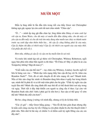 MƯ I M T
ði u l lùng nh t là l n ñ u tiên trong ti t c a th y Greer mà Christopher
không ng g t, ngư c l i còn cư i r t tươi chào mình: “Chào c u”.
“ …” – mình p úng g t ñ u chào l i, lòng th m nh ð ng có m m cư i l i
v i c u ta, Emm Watts, cho dù mày có mu n ñ n ñâu chăng n a, cho dù mày có
yêu c u ta ñ n m y và cho dù trái tim mày ñang như mu n tan ch y ra thành nư c
trư c n cư i ñ p như thiên th n kia… thì c u y cũng không ph i là c a mày.
C u y th m chí ñâu có thích mày! C u y ch thích con ngư i c a c a mày thôi.
Cái ph n ñã ch t r i ý.
Hơn n a, nh ng gì c u y và c u em h mu n làm là sai trái.
Và trư c khi mình k p nói gì thêm v i Christopher, Whitney Robertson, ng i
ngay bàn phía trên nhào h n ngư i ra thì thào: “Ôi Chúa ơi! ðây có ph i là áo c a
Temperley không? ð p dã man ý!”.
“Cu i tu n c a c u th nào?” – tay chân c a Whitney, Lindsey Jacobs ng i k
bên hí h ng xen vào – “Mình ñ c trên m ng th y b o c u ñã bay t i St. John c a
Brandon Stark?”. Tr i, ñã có nh chuy n ñi ñó trên m ng r i sao? Nhanh kinh.
N u có b c nào ch p lúc mình và Brandon ñang hôn nhau qu y bar trong khách
s n, mình th là ph i ñi v ai ñó m t trăm phát cho h gi n. “Ch c kỳ ngh c a c u
tuy t l m nh ? Mình s n sàng ñánh ñ i m i th ñ có th thoát kh i nơi này trong
vài ngày. Th i ti t ñây th t khi n con ngư i ta cũng r u rĩ theo. L i còn v i
Brandon Stark n a ch ! Anh ý ph i g i là siêu hot ý. Sao c u có th quay v s m
th nh ? Mình thà ch t còn hơn!”.
Hơ hơ, cũng chung ý tư ng v i mình ñ y, nhưng có lý do là khác thôi.
“Các cô gái” – th y Greer h ng gi ng – “Xin l i ñã làm gián ño n nhưng ñây
là tu n cu i cùng c a h c kỳ r i. Chúng ta còn ph i chu n b cho bài thuy t trình 3
phút n a. Nên nh là bài này s chi m ¼ s ñi m cu i kỳ ngh ðông c a các em
ñ y nhé”.
 