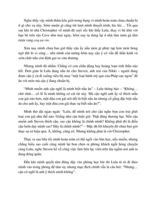 Nghe th y v y mình th m kêu gi i trong b ng vì mình hoàn toàn chưa chu n b
tí gì cho v này. S m mu n gì cũng t i lư t mình thuy t trình, híc híc… T i qua
sau khi t nhà Christopher v mình ñã suýt s c khi th y Lulu, thay vì bù khú v i
b n bè trên sàn Cave như m i ngày, hôm nay t dưng l i nhà làm món gà t m
rư u vang coq au vin.
Xưa nay mình chưa bao gi th y c u y n u món gì ph c t p hơn món b ng
ngô ñút lò vi sóng… nên mình còn tư ng hôm nay c u ý có v n ñ th n kinh và
xém chút n a còn ñ nh g i xe c u thương.
Nhưng mình ñã nh m. Ch ng có cơn ch n ñ ng hay ho ng lo n tinh th n nào
h t. ðơn gi n là Lulu ñang n u ăn cho Steven, anh trai c a Nikki – ngư i ñang
ñư c c u ý c ñi xu ng siêu th mua “m t lo i bánh mỳ que c a Pháp c c ngon” ñ
ăn v i món mà c u ý ñang chu n b .
“Mình mu n anh c u nghĩ là mình bi t n u ăn” – Lulu thông báo – “Không…
ch chút… có l là mình không có cái tài này. Mà c u nghĩ anh y s thích m u
con gái nào hơn, m t ñ a con gái nói d i là bi t n u ăn nhưng c g ng ñ c bi t n u
ăn cho anh y, hay m t ñ a con gái th c s bi t n u ăn?”.
Mình th dài ngao ngán: “Lulu, ñ mình nói cho c u nghe b n con trai ghét
lo i con gái như th nào. Gi ng như c u hi n gi . Th t ñáng thương h i. N u c u
mu n anh Steven thích c u, sao c u không là chính mình? Không ph i ñó là ñi u
c u luôn d y mình sao? Hãy là chính mình?” – M c dù l i khuyên ñó chưa bao gi
th c s có hi u qu . À, không, cũng có. Nhưng không ph i là v i Christopher.
Th c ra sau b a t i mình hoàn toàn có th ng i vào bàn h c, n u mu n, nhưng
ch ng hi u sao cu i cùng mình l i bon chen ra phòng khách ng i hóng chuy n
cùng Lulu, nghe Steven k v công vi c làm liên l c viên trên tàu ng m nơi anh ta
ñang ñóng quân.
ð n khi mình quy t tâm ñ ng d y vào phòng h c bài thì Lulu tò tò ñi theo
mình vào trong phòng ñ tâm s , nhưng m c ñích chính v n là câu h i: “Nhưng…
c u có nghĩ là anh ý thích mình không”.
 