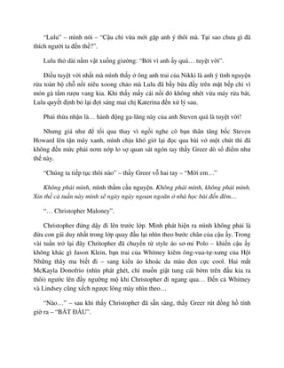 “Lulu” – mình nói – “C u ch v a m i g p anh ý thôi mà. T i sao chưa gì ñã
thích ngư i ta ñ n th ?”.
Lulu th dài n m v t xu ng giư ng: “B i vì anh y quá… tuy t v i”.
ði u tuy t v i nh t mà mình th y ông anh trai c a Nikki là anh ý tình nguy n
r a toàn b ch n i niêu xoong ch o mà Lulu ñã b y b a ñ y trên m t b p ch vì
món gà t m rư u vang kia. Khi th y m y cái n i ñó không nhét v a máy r a bát,
Lulu quy t ñ nh b l i ñ i sáng mai ch Katerina ñ n x lý sau.
Ph i th a nh n là… hành ñ ng ga-lăng này c a anh Steven quá là tuy t v i!
Nhưng giá như ñ t i qua thay vì ng i nghe cô b n thân tâng b c Steven
Howard lên t n mây xanh, mình ch u khó gi l i ñ c qua bài v m t chút thì ñã
không ñ n m c ph i nơm n p lo s quan sát ngón tay th y Greer dò s ñi m như
th này.
“Chúng ta ti p t c thôi nào” – th y Greer v hai tay – “M i em…”
Không ph i mình, mình th m c u nguy n. Không ph i mình, không ph i mình.
Xin th c tu n này mình s ngày ngày ngoan ngoãn nhà h c bài ñ n ñêm…
“… Christopher Maloney”.
Christopher ñ ng d y ñi lên trư c l p. Mình phát hi n ra mình không ph i là
ñ a con gái duy nh t trong l p quay ñ u l i nhìn theo bư c chân c a c u y. Trong
vài tu n tr l i ñây Chritopher ñã chuy n t style áo sơ-mi Polo – khi n c u y
không khác gì Jason Klein, b n trai c a Whitney kiêm ông-vua-t -xưng c a H i
Nh ng thây ma bi t ñi – sang ki u áo khoác da màu ñen c c cool. Hai m t
McKayla Donofrio (nhìn phát ghét, ch mu n gi t tung cái b m trên ñ u kia ra
thôi) ngư c lên ñ y ngư ng m khi Christopher ñi ngang qua… ð n c Whitney
và Lindsey cũng x ch ngư c lông mày nhìn theo…
“Nào…” – sau khi th y Christopher ñã s n sàng, th y Greer rút ñ ng h tính
gi ra – “B T ð U”.
 