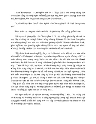 “Stark Enterprises” – Chritopher m l i – “ñư c coi là m t trong nh ng t p
ñoàn danh ti ng và hùng m nh nh t th gi i hi n nay, vư t qua c các t p ñoàn d u
m , khoáng s n, v i t ng doanh thu g n 300 t ñôla/năm”.
Oé. Gì th này? Bài thuy t trình 3 phút c a Christopher là v Stark Enterprises
sao?
Theo ph n x , c ngư i mình t nhiên c t t d n t t d n xu ng gh ñ tr n.
B i nghe cái gi ng ñi u c a Christopher là ñ bi t nh ng gì c u y s p nói ra
sau ñây s ch ng t t lành gì. Mình không h có ý ñ nh nói ñ cho Stark Enterprise
ñâu nhưng còn gì m t m t hơn khi mình, gương m t ñ i di n c a t p ñoàn Stark,
ph i ng i trơ m t gi a l p nghe nh ng l i ch trích cay nghi t v ông ch mình.
Chưa gì ñã th y c ch c con m t ñang lén lút ñ d n v phía mình r i.
“T p ñoàn Stark, doanh nghi p ñư c coi là l n nh t nư c M v i hơn m t tri u
nhân viên” – Christopher nói ti p – “tuyên b r ng m i năm h thu v ñư c t i 7 t
ñôla nhưng m c lương trung bình c a m i nhân viên ch v n v n có 15.000
ñôla/năm, th h i làm sao ñ trang tr i cho m t gia ñình bình thư ng cái ñ t M
này? Theo tôi ñư c bi t, h th m chí còn không ñư c phép thành l p cái g i là
Công ñoàn trong công ty. Chưa h t, sau hai năm làm vi c, nhân viên c a h m i
b t ñ u ñư c hư ng các phúc l i v y t nhưng v i chi phí cao ng t ngư ng… ñ n
n i ph n l n trong s ñó ñã ph i ñăng ký tham gia vào các chương trình b o hi m
y t c a chính ph . ð c bi t, có không ít nhân viên c a Stark ph i c y nh vào qu
Medicaid ñ chi tr cho các hóa ñơn vi n phí c a mình. Trong khi Robert Stark,
T ng giám ñ c kiêm ch t ch H i ñ ng qu n tr c a t p ñoàn Stark Enterprises,
ñ u ñ n có tên trong Top 10 Nh ng ngư i Giàu nh t th gi i do t p chí Forbes b u
ch n, v i t ng giá tr tài s n lên t i 40 t ñôla”.
V a nghe th y th c l p ñ t nhiên r lên nh ng ti ng xì xào… và không ch
có Lindsey và Whitney thôi ñâu, ai cũng ng ngàng không ng Bradon Stark l i
ñáng giá ñ n th . Nh m m t cũng bi t vi c ti p theo hai ngư i ñó s làm là h i xin
s ñi n tho i di ñ ng c a Bradon.
 