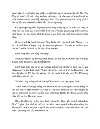 ngư i hãy b ra m t phút suy nghĩ xem vi c làm này s tác ñ ng th nào ñ n c ng
ñ ng và thành ph nơi chúng ta ñang sinh s ng, ch chưa nói t i tinh th n và s
ph n th nh c a toàn nư c M . Nh ng gì Stark Enterprises ñang làm không ph i là
m t s ti n hóa, mà ñó là s kh i ñ u c a s di t vong”.
C l p im phăng ph c, m i ngư i như ñang t suy ng m và phân tích t ng l i
t ng ch v a xong c a Christopher. Còn c u y? ðang giương c p m t xanh bi c
nhìn th ng vào m t mình, như th mình là ñ i di n c a Stark Enterprises không
b ng.
Ơ mà v m t lý thuy t thì mình ñúng là ñ i di n c a Stark th t. Nhưng… xin
l i ch mình là ngư i cu i cùng c u y c n thuy t ph c v s x u xa và thâm hi m
c a h . C nhìn cái cách h ñã làm v i mình thì rõ.
ðành r ng h ñã c u s ng mình th t.
Nhưng ñ ng th i h ñã bu c mình ph i t b m i th . Gi mình ñâu còn ñư c
ñi ngh cùng c nhà vào các d p l t t n a.
Mình hoàn toàn ng h t t c các lu n ñi m trong bài thuy t trình v a r i c a
Christopher v t p ñoàn Stark. Nhưng c u y hy v ng mình có th làm ñư c gì ñ
thay ñ i chuy n ñó? B vi c vì ông ch c a mình là k x u sao? Xin l i nhưng
mình không th b vi c.
Và mình cũng không th nói nh ng l i này trư c m t m i ngư i ñư c.
Vì th mình ñành ng i th ng lên, khoanh hai tay trư c ng c và nhìn th ng l i
vào m t c u y. M c dù làm v y có nghĩa là mình s ph i nhìn vào khuôn m t ñi n
trai kia thêm m t l n n a và ni m khao khát ñư c ñ t lên ñó nh ng n hôn n ng
cháy ti p t c tr i d y trong mình.
ðúng lúc ñó ti ng chuông ñ ng h trên bàn th y Greer kêu lên inh i báo hi u
ñã h t 3 phút, làm mình và m t vài b n khác trong l p thi u ñi u nh y d ng lên.
M i ngư i, tr Christopher – ngư i nãy gi v n ti p t c nhìn ch m ch m vào m t
mình, l nh lùng như c c mocha latte ñá.
 