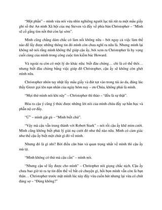 “M t ph n” – mình v a nói v a nhìn nghiêng ngư i l c túi rút ra m t m u gi y
ghi s th An ninh Xã h i c a m Steven và ñ y v phía bàn Christopher – “Mình
s c g ng tìm n t th còn l i s m”.
Mình cũng ch ng dám ch c có làm n i không n a – b i ngay c vi c làm th
nào ñ l y ñư c nh ng thông tin ñó mình còn chưa nghĩ ra n a là. Nhưng mình l i
không n nói r ng mình không th giúp c u y, b i xem ra Christopher là hy v ng
cu i cùng c a mình trong công cu c tìm ki m bác Howard.
Và ngoài ra còn có m t lý do khác n a: bi t ñâu ch ng… ch là có th thôi…
nhưng bi t ñâu ch ng b ng vi c giúp ñ Christopher, c u y s không còn ghét
mình n a.
Christopher nhón tay nh t l y m u gi y và ñút t t vào trong túi áo da, ñúng lúc
th y Greer g i tên n n nhân c a ngày hôm nay – ơn Chúa, không ph i là mình.
“M i th mình nói khi nãy” – Christopher thì thào – “ñ u là s th t”.
Hóa ra c u ý cũng ý th c ñư c nh ng l i nói c a mình ch a ñ y s h n h c và
ph n n cơ ñ y.
“ ” – mình g t gù – “Mình bi t ch ”.
“V y mà c u v n trung thành v i Robert Stark” – nói r i c u y kh m m cư i.
Mình cũng không bi t ph i lý gi i n cư i ñó như th nào n a. Mình có c m giác
như th c u y bi t m t chút gì ñó v mình.
Nhưng ñó là gì nh ? B i ñi u căn b n và quan tr ng nh t v mình thì c u y
mù t t.
“Mình không có th mà c u c n” – mình nói.
“Nhưng c u s l y ñư c cho mình” – Chritopher nói gi ng ch c n ch. C u y
chưa bao gi t ra t tin ñ n th v b t c chuy n gì, h i b n mình v n còn là b n
thân… Christopher trư c m t mình lúc này ñây v a cu n hút nhưng l i v a có chút
ñáng s – “ðúng không?”
 