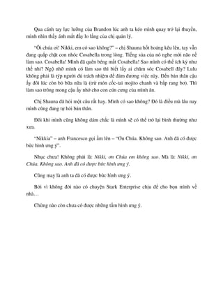 Qua cánh tay l c lư ng c a Brandon lúc anh ta kéo mình quay tr l i thuy n,
mình nhìn th y ánh m t ñ y lo l ng c a ch qu n lý.
“Ôi chúa ơi! Nikki, em có sao không?” – ch Shauna h t ho ng kêu lên, tay v n
ñang qu p ch t con nhóc Cosabella trong lòng. Ti ng s a c a nó nghe m i não n
làm sao. Cosabella! Mình ñã quên béng m t Cosabella! Sao mình có th ích k như
th nh ? Ng nh mình có làm sao thì bi t l y ai chăm sóc Cosabell ñây? Lulu
không ph i là týp ngư i ñ trách nhi m ñ ñ m ñương vi c này. ð n b n thân c u
y ñôi lúc còn b b a n a là (tr món c c-tai mojito chanh và b p rang bơ). Thì
làm sao trông mong c u y nh cho con cún cưng c a mình ăn.
Ch Shauna ñã h i m t câu r t hay. Mình có sao không? ðó là ñi u mà lâu nay
mình cũng ñang t h i b n thân.
ðôi khi mình cũng không dám ch c là mình s có th tr l i bình thư ng như
xưa.
“Nikkia” – anh Francesco g i m lên – “Ơn Chúa. Không sao. Anh ñã có ñư c
b c hình ưng ý”.
Nh c chưa! Không ph i là: Nikki, ơn Chúa em không sao. Mà là: Nikki, ơn
Chúa. Không sao. Anh ñã có ñư c b c hình ưng ý.
Cũng may là anh ta ñã có ñư c b c hình ưng ý.
B i vì không ñ i nào có chuy n Stark Enterprise ch u ñ cho b n mình v
nhà…
Ch ng nào còn chưa có ñư c nh ng t m hình ưng ý.
 