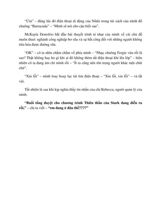 “ m” – ñúng lúc ñó ñi n tho i di ñ ng c a Nikki trong túi xách c a mình ñ
chuông “Barracuda” – “Mình s nói cho c u bi t sau”.
McKayla Donofrio b t ñ u bài thuy t trình t nh t c a mình v cái ch ñ
muôn thu : nghành công nghi p bơ s a và s b t công ñ i v i nh ng ngư i không
tiêu hóa ñư c ñư ng s a.
“OK” – cô ta nhìn ch m ch m v phía mình – “Nh c chuông Fergie v a r i là
sao? Th t không hay ho gì khi ai ñó không thèm t t ñi n tho i khi lên l p” – hi n
nhiên cô ta ñang ám ch mình r i – “Ít ra cũng nên tôn tr ng ngư i khác m t chút
ch ”.
“Xin l i” – mình loay hoay l c túi tìm ñi n tho i – “Xin l i, xin l i” – và t t
v i.
T t nhiên là sau khi k p nghía th y tin nh n c a ch Rebecca, ngư i qu n lý c a
mình.
“Bu i t ng duy t cho chương trình Thiên th n c a Stark ñang di n ra
r i,” – ch ta vi t – “em ñang ñâu th ????”
 