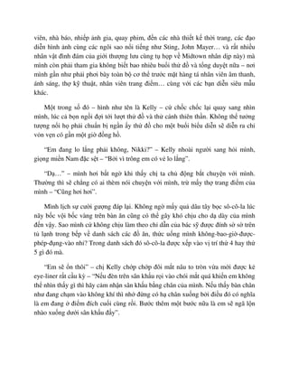 viên, nhà báo, nhi p nh gia, quay phim, ñ n các nhà thi t k th i trang, các ñ o
di n hình nh cùng các ngôi sao n i ti ng như Sting, John Mayer… và r t nhi u
nhân v t ñình ñám c a gi i thư ng lưu cùng t h p v Midtown nhân d p này) mà
mình còn ph i tham gia không bi t bao nhiêu bu i th ñ và t ng duy t n a – nơi
mình g n như ph i phơi bày toàn b cơ th trư c m t hàng tá nhân viên âm thanh,
ánh sáng, th k thu t, nhân viên trang ñi m… cùng v i các b n di n siêu m u
khác.
M t trong s ñó – hình như tên là Kelly – c ch c ch c l i quay sang nhìn
mình, lúc c b n ng i ñ i t i lư t th ñ và th cánh thiên th n. Không th tư ng
tư ng n i h ph i chu n b ng n y th ñ cho m t bu i bi u di n s di n ra ch
v n v n có g n m t gi ñ ng h .
“Em ñang lo l ng ph i không, Nikki?” – Kelly nhoài ngư i sang h i mình,
gi ng mi n Nam ñ c s t – “B i vì trông em có v lo l ng”.
“D …” – mình hơi b t ng khi th y ch ta ch ñ ng b t chuy n v i mình.
Thư ng thì s ch ng có ai thèm nói chuy n v i mình, tr m y th trang ñi m c a
mình – “Cũng hơi hơi”.
Mình l ch s cư i gư ng ñáp l i. Không ng m y qu dâu tây b c sô-cô-la lúc
nãy b c v i b c vàng trên bàn ăn cũng có th gây khó ch u cho d dày c a mình
ñ n v y. Sao mình c không ch u làm theo ch d n c a bác s ñư c ñính s s trên
t l nh trong b p v danh sách các ñ ăn, th c u ng mình không-bao-gi -ñư c-
phép-ñ ng-vào nh ? Trong danh sách ñó sô-cô-la ñư c x p vào v trí th 4 hay th
5 gì ñó mà.
“Em s n thôi” – ch Kelly ch p ch p ñôi m t nâu to tròn v a m i ñư c k
eye-liner r t c u kỳ – “N u ñèn trên sân kh u r i vào chói m t quá khi n em không
th nhìn th y gì thì hãy c m nh n sân kh u b ng chân c a mình. N u th y bàn chân
như ñang ch m vào không khí thì nh ñ ng có h chân xu ng b i ñi u ñó có nghĩa
là em ñang ñi m ñích cu i cùng r i. Bư c thêm m t bư c n a là em s ngã l n
nhào xu ng dư i sân kh u ñ y”.
 