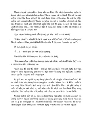 Tho t nghe c tư ng ch y ñang tr n an, ñ ng viên mình nhưng càng nghe ch
y nói mình càng c m th y b t an hơn. V y ra còn có c v b ánh ñèn r i vào m t
không nhìn th y ñư c gì h t? Và mình hoàn toàn có kh năng b ngã l n nhào
xu ng kh i sàn catwalk n a? Trư c gi chưa t ng có ai c nh báo v i mình v ñi u
này. Nghe nói mình còn ph i trình di n trên m t ñôi giày cao gót 12 phân hi u
Louboutin n a ch … Híc, phen này ñ n ñi th ng thôi cũng còn khó c ñ ng nói gì
ñ n vi c u n éo ñi sao cho ñ p.
Nghĩ v y thôi nhưng mình v n l ch s g t ñ u: “Th , cám ơn ch ”.
“Ơ kìa, Nikki” – m t ch Kelly l rõ v ng c nhiên t t ñ – “Chính em là ngư i
ñã mách cho ch bí quy t ñó khi ch l n ñ u tiên ñi di n mà. Em quên r i sao?”.
Ôi gi i, mình l i nói h r i.
“À… à” – mình phá lên cư i ch a ngư ng.
T t nhiên ñi u ñó không qua ñư c m t c a ch Kelly.
“Hóa ra em th c s b ch n thương ñ u và m t trí nh như l i ñ n ñ i” – ch
ta ch p mi ng ñ y v thương h i.
“C m giác ñó như th nào?” – m t cô b n khác ng i bên c nh nghe th y v y
cũng v i nhoài ngư i sang góp chuy n. B n mình v n ñang ph i ng i ch sân kh u
và ñ o c s n sàng cho bu i t ng duy t.
L ghê, sao hai ngư i này t dưng l i mu n b t chuy n v i mình th nh ? T
lúc mình bư c vào phòng h u trư ng phía sau sân kh u ñ làm các khâu chu n b
như trang ñi m, làm tóc, th trang ph c, th cánh thiên thân… t i gi không ai
bu n nói chuy n v i mình l y m t c u, m c dù mình bi t th a ho t ñ ng trong
ngành b y lâu, không ít thì nhi u cũng ph i có ngư i quen Nikki Howard ch .
Nhưng m t là m y cô gái này quá th n thùng ng i chào h i (kh năng này thì
không cao b i ngư i làm trong ngành này qu ng giao r ng l m), hai là Nikki ñã
làm cái gì ñó ch c gi n h – mà theo mình hi u v tính cách c a Nikki thì ñây có
v là l i gi i thích h p lý nh t cho hành ñ ng cô l p Nikki kia c a m i ngư i.
 