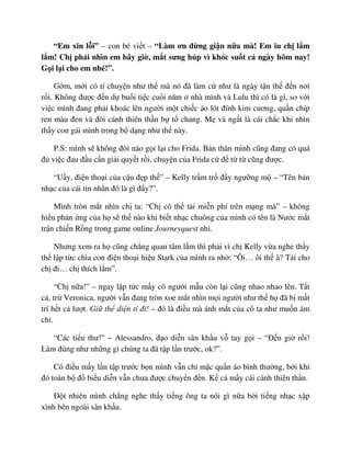 “Em xin l i” – con bé vi t – “Làm ơn ñ ng gi n n a mà! Em iu ch l m
l m! Ch ph i nhìn em bây gi , m t sưng húp vì khóc su t c ngày hôm nay!
G i l i cho em nhé!”.
G m, m i có tí chuy n như th mà nó ñã làm c như là ngày t n th ñ n nơi
r i. Không ñư c ñ n d bu i ti c cu i năm nhà mình và Lulu thì có là gì, so v i
vi c mình ñang ph i khoác lên ngư i m t chi c áo lót ñính kim cương, qu n chíp
ren màu ñen và ñôi cánh thiên th n b t ch ng. M và ng t là cái ch c khi nhìn
th y con gái mình trong b d ng như th này.
P.S: mình s không ñ i nào g i l i cho Frida. B n thân mình cũng ñang có quá
ñ vi c ñau ñ u c n gi i quy t r i, chuy n c a Frida c ñ t t cũng ñư c.
“U y, ñi n tho i c a c u ñ p th ” – Kelly tr m tr ñ y ngư ng m – “Tên b n
nh c c a cái tin nh n ñó là gì ñ y?”.
Mình tròn m t nhìn ch ta: “Ch có th t i mi n phí trên m ng mà” – không
hi u ph n ng c a h s th nào khi bi t nh c chuông c a mình có tên là Nư c m t
tr n chi n R ng trong game online Journeyquest nh .
Nhưng xem ra h cũng ch ng quan tâm l m thì ph i vì ch Kelly v a nghe th y
th l p t c chìa con ñi n tho i hi u Stark c a mình ra nh : “Ôi… ôi th à? T i cho
ch ñi… ch thích l m”.
“Ch n a!” – ngay l p t c m y cô ngư i m u còn l i cũng nhao nhao lên. T t
c , tr Veronica, ngư i v n ñang tròn xoe m t nhìn m i ngư i như th h ñã b m t
trí h t c lư t. Gi th di n tí ñi! – ñó là ñi u mà ánh m t c a cô ta như mu n ám
ch .
“Các ti u thư!” – Alessandro, ñ o di n sân kh u v tay g i – “ð n gi r i!
Làm ñúng như nh ng gì chúng ta ñã t p l n trư c, ok?”.
Có ñi u m y l n t p trư c b n mình v n ch m c qu n áo bình thư ng, b i khi
ñó toàn b ñ bi u di n v n chưa ñư c chuy n ñ n. K c m y cái cánh thiên th n.
ð t nhiên mình ch ng nghe th y ti ng ông ta nói gì n a b i ti ng nh c x p
xình bên ngoài sân kh u.
 