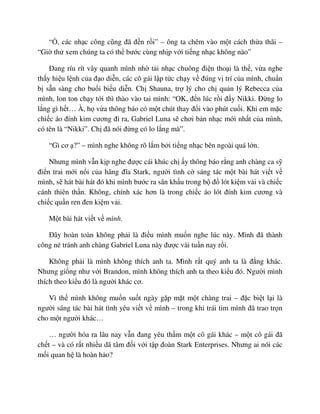 “ , các nh c công cũng ñã ñ n r i” – ông ta chêm vào m t cách th a thãi –
“Gi th xem chúng ta có th bư c cùng nh p v i ti ng nh c không nào”
ðang ríu rít vây quanh mình nh t i nh c chuông ñi n tho i là th , v a nghe
th y hi u l nh c a ñ o di n, các cô gái l p t c ch y v ñúng v trí c a mình, chu n
b s n sàng cho bu i bi u di n. Ch Shauna, tr lý cho ch qu n lý Rebecca c a
mình, lon ton ch y t i thì thào vào tai mình: “OK, ñ n lúc r i ñ y Nikki. ð ng lo
l ng gì h t… À, h v a thông báo có m t chút thay ñ i vào phút cu i. Khi em m c
chi c áo ñính kim cương ñi ra, Gabriel Luna s chơi b n nh c m i nh t c a mình,
có tên là “Nikki”. Ch ñã nói ñ ng có lo l ng mà”.
“Gì cơ ?” – mình nghe không rõ l m b i ti ng nh c bên ngoài quá l n.
Nhưng mình v n k p nghe ñư c cái khúc ch y thông báo r ng anh chàng ca s
ñi n trai m i n i c a hãng ñĩa Stark, ngư i tình c sáng tác m t bài hát vi t v
mình, s hát bài hát ñó khi mình bư c ra sân kh u trong b ñ lót ki m v i và chi c
cánh thiên th n. Không, chính xác hơn là trong chi c áo lót ñính kim cương và
chi c qu n ren ñen ki m v i.
M t bài hát vi t v mình.
ðây hoàn toàn không ph i là ñi u mình mu n nghe lúc này. Mình ñã thành
công né tránh anh chàng Gabriel Luna này ñư c vài tu n nay r i.
Không ph i là mình không thích anh ta. Mình r t quý anh ta là ñ ng khác.
Nhưng gi ng như v i Brandon, mình không thích anh ta theo ki u ñó. Ngư i mình
thích theo ki u ñó là ngư i khác cơ.
Vì th mình không mu n su t ngày g p m t m t chàng trai – ñ c bi t l i là
ngư i sáng tác bài hát tình yêu vi t v mình – trong khi trái tim mình ñã trao tr n
cho m t ngư i khác…
… ngư i hóa ra lâu nay v n ñang yêu th m m t cô gái khác – m t cô gái ñã
ch t – và có r t nhi u dã tâm ñ i v i t p ñoàn Stark Enterprises. Nhưng ai nói các
m i quan h là hoàn h o?
 
