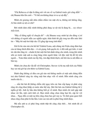 “Ch Rebecca có d n là ñ ng nói v i em v v Gabriel trư c gi công di n” –
ch Shauna b n l n cư i – “Vì th em không ñư c t ra s s t ñ y”.
Mình ch giương m t nhìn ch m ch m vào m t ch ta, không nói không r ng.
Ai b o mình s s t cơ ch ?
B i mình dám ch c mình không ph i ñang s s t mà là ñang b … suy như c
th n kinh.
“Hãy c ñ ng nghĩ v chuy n ñó” – ch Shauna xoay mình l i cho ñúng v trí
v i nh ng cô ngư i m u cao ngh u ngào, thân hình thì g y tong teo ñ n m c khó
tin – “Hãy hít m t hơi th t sâu. C g ng t p trung tinh th n”.
Gi là lúc nào mà còn hít hà? Gabriel Luna, anh chàng mà Frida cùng ñám b n
c a nó ñang thích ñiên ñ o – vì cái gi ng Anh quy n rũ, vì ñôi m t g i tình, vì mái
tóc dài ñen lãng t – chu n b hát m t bài hát dành riêng cho mình, trong khi mình
ư n o trư c m t anh ta cùng hàng trăm ngư i khác v i ñ c m t b ñ lót trên
ngư i… Toàn thân mình run l y b y, tim ñ p thình th ch, m hôi túa ra ư t ñ m c
bàn tay.
Mình còn chưa ñ v n ñ v i Christopher, Steven và bà m m t tích c a Nikki
hay sao mà gi l i còn thêm v Gabriel Luna.
ðành r ng không có ñ a con gái nào mà không mu n có m t anh chàng ñi n
trai như Gabriel sáng tác riêng m t b n nh c vi t v mình. ð n mình cũng còn
mu n n a là…
… n u bài hát ñó không ch m ch ngay trên các b n x p h ng và phát sóng
r ng rãi công khai kh p c nư c như th này. B i bài hát c a Gabriel không h ý
nghĩa gì h t. Anh y h u như không bi t gì v mình. B n mình ch m i g p m t
nhau vài l n, m t cách tình c . B n mình cũng chưa t ng h n hò, c p kè v i
nhau… Ngay ñ n c m t n hôn cũng chưa bao gi x y ra. Và th i gian quen bi t
nhau cũng chưa ph i là lâu l m. Làm sao mà anh ta ph i lòng mình ñư c.
Mà n u anh ta có ph i lòng mình th t thì cũng ch u thôi… b i mình ñã có
Christopher r i.
 