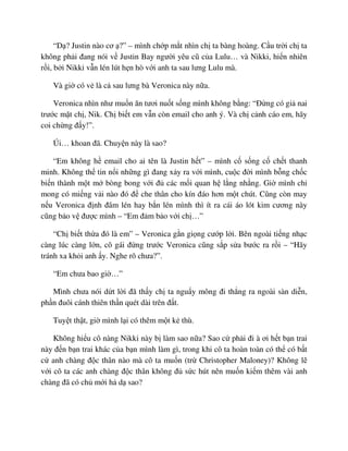 “D ? Justin nào cơ ?” – mình ch p m t nhìn ch ta bàng hoàng. C u tr i ch ta
không ph i ñang nói v Justin Bay ngư i yêu cũ c a Lulu… và Nikki, hi n nhiên
r i, b i Nikki v n lén lút h n hò v i anh ta sau lưng Lulu mà.
Và gi có v là c sau lưng bà Veronica này n a.
Veronica nhìn như mu n ăn tươi nu t s ng mình không b ng: “ð ng có gi nai
trư c m t ch , Nik. Ch bi t em v n còn email cho anh ý. Và ch c nh cáo em, hãy
coi ch ng ñ y!”.
Úi… khoan ñã. Chuy n này là sao?
“Em không h email cho ai tên là Justin h t” – mình c s ng c ch t thanh
minh. Không th tin n i nh ng gì ñang x y ra v i mình, cu c ñ i mình b ng ch c
bi n thành m t m bòng bong v i ñ các m i quan h l ng nh ng. Gi mình ch
mong có mi ng v i nào ñó ñ che thân cho kín ñáo hơn m t chút. Cũng còn may
n u Veronica ñ nh ñâm lén hay b n lén mình thì ít ra cái áo lót kim cương này
cũng b o v ñư c mình – “Em ñ m b o v i ch …”
“Ch bi t th a ñó là em” – Veronica g n gi ng cư p l i. Bên ngoài ti ng nh c
càng lúc càng l n, cô gái ñ ng trư c Veronica cũng s p s a bư c ra r i – “Hãy
tránh xa kh i anh y. Nghe rõ chưa?”.
“Em chưa bao gi …”
Mình chưa nói d t l i ñã th y ch ta ngu y mông ñi th ng ra ngoài sàn di n,
ph n ñuôi cánh thiên th n quét dài trên ñ t.
Tuy t th t, gi mình l i có thêm m t k thù.
Không hi u cô nàng Nikki này b làm sao n a? Sao c ph i ñi à ơi h t b n trai
này ñ n b n trai khác c a b n mình làm gì, trong khi cô ta hoàn toàn có th có b t
c anh chàng ñ c thân nào mà cô ta mu n (tr Christopher Maloney)? Không l
v i cô ta các anh chàng ñ c thân không ñ s c hút nên mu n ki m thêm vài anh
chàng ñã có ch m i h d sao?
 