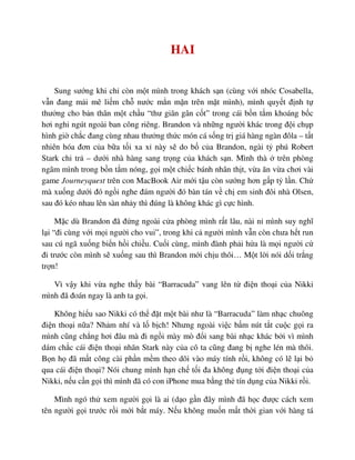 HAI
Sung sư ng khi ch còn m t mình trong khách s n (cùng v i nhóc Cosabella,
v n ñang m i mê li m ch nư c m n m n trên m t mình), mình quy t ñ nh t
thư ng cho b n thân m t ch u “thư giãn gân c t” trong cái b n t m khoáng b c
hơi nghi ngút ngoài ban công riêng. Brandon và nh ng ngư i khác trong ñ i ch p
hình gi ch c ñang cùng nhau thư ng th c món cá s ng tr giá hàng ngàn ñôla – t t
nhiên hóa ñơn c a b a t i xa x này s do b c a Brandon, ngài t phú Robert
Stark chi tr – dư i nhà hàng sang tr ng c a khách s n. Mình thà trên phòng
ngâm mình trong b n t m nóng, g i m t chi c bánh nhân th t, v a ăn v a chơi vài
game Journeyquest trên con MacBook Air m i t u còn sư ng hơn g p t l n. Ch
mà xu ng dư i ñó ng i nghe ñám ngư i ñó bàn tán v ch em sinh ñôi nhà Olsen,
sau ñó kéo nhau lên sàn nh y thì ñúng là không khác gì c c hình.
M c dù Brandon ñã ñ ng ngoài c a phòng mình r t lâu, nài n mình suy nghĩ
l i “ñi cùng v i m i ngư i cho vui”, trong khi c ngư i mình v n còn chưa h t run
sau cú ngã xu ng bi n h i chi u. Cu i cùng, mình ñành ph i h a là m i ngư i c
ñi trư c còn mình s xu ng sau thì Brandon m i ch u thôi… M t l i nói d i tr ng
tr n!
Vì v y khi v a nghe th y bài “Barracuda” vang lên t ñi n tho i c a Nikki
mình ñã ñoán ngay là anh ta g i.
Không hi u sao Nikki có th ñ t m t bài như là “Barracuda” làm nh c chuông
ñi n tho i n a? Nh m nhí và l b ch! Nhưng ngoài vi c b m nút t t cu c g i ra
mình cũng ch ng hơi ñâu mà ñi ng i mày mò ñ i sang bài nh c khác b i vì mình
dám ch c cái ñi n tho i nhãn Stark này c a cô ta cũng ñang b nghe lén mà thôi.
B n h ñã m t công cài ph n m m theo dõi vào máy tính r i, không có l l i b
qua cái ñi n tho i? Nói chung mình h n ch t i ña không ñ ng t i ñi n tho i c a
Nikki, n u c n g i thì mình ñã có con iPhone mua b ng th tín d ng c a Nikki r i.
Mình ngó th xem ngư i g i là ai (d o g n ñây mình ñã h c ñư c cách xem
tên ngư i g i trư c r i m i b t máy. N u không mu n m t th i gian v i hàng tá
 