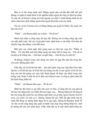 Hóa ra có tên trong danh sách Nh ng ngư i ph n h p d n nh t th gi i
không có nghĩa là mình thích ai thì nghi m nhiên ngư i ñó cũng s thích l i mình.
Và m c dù có không ít chàng trai tình nguy n xin ch t vì mình nhưng mình l i ch
chăm chăm theo ñu i nh ng ngư i n m ngoài t m ki m soát c a mình.
T i sao cái bà Veronica kia c khăng khăng qu quy t là Nikki v n email cho
b n trai cô ta?
“Nikki” – ch Shauna ph y tay ra hi u – “ði ñi kìa!”.
Mình ch t nh n ra ti ng nh c ñã thay ñ i. Không còn là ti ng tr ng x p xình
c a m y phút trư c, khi các cô gái phía trư c mình bư c ra sân kh u. Gi nh c ñã
chuy n sang nh nhàng và êm ñ m hơn.
M t giây sau, mình nghe th y gi ng nam ca tr m m vang lên: “Nikki, ôi
Nikki… Có m t ñi u anh luôn h ng mong ư c ñư c th l cùng em… Cho dù có
chuy n gì ñi chăng n a… Anh th c s nghĩ r ng… Anh ñã yêu em m t r i.”
Ôi không, Gabriel Luna, anh chàng mà mình ch g p b n năm l n trong ñ i,
yêu mình. Không ph i ch ?
Ch c ñ y ch là l i bài hát thôi… Sau bu i phát sóng tr c ti p ñêm Giao th a
s p t i, có l bài hát này s là bài hát c a mi ng c a t t c m i ngư i, t bé t i l n,
thay cho bài hát qu ng cáo máy tính Stark Quark r t ñư c yêu thích trong mùa
Giáng sinh. Ho c ít nh t thì ñó là ñi u mà Gabriel Luna và công ty phát hành ñĩa
hát Stark ñang nh m t i.
“Nikki” – ch Shauna thúc gi c – “ði ñi em”.
Mình l o ñ o bư c ra sàn di n m t cách vô th c, c g ng nh l i xem ph i ñi
th nào cho ñúng ki u c a Nikki Howard ngày xưa… Nhưng không h d dàng gì
khi mà trong ñ u mình lúc này không nghĩ ñư c cái gì khác ngoài chuy n Gabriel
Luna yêu mình? Là th t sao?. Không, không th nào. M i l n g p mình anh y
mình ñ u ñang có nh ng hành ñ ng r t là ngu ng c, không b Brandon Stark b
vác lên vai thì cũng ñang m c qu n áo b nh vi n ch y lông nhông kh p nơi. Anh
y không th nào yêu mình ñư c. Ch c ch n ñây l i là m t chiêu ñánh bóng tên
 