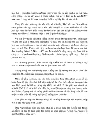 tu i thôi – chiêu bài cũ rích c a Stark Enterprises m i khi c n thu hút s chú ý c a
công chúng. Dù sao ñây cũng là lý do Gabriel v n quy t bám tr l i cái ñ t M
này, thay vì quay tr l i nư c Anh theo ñu i s nghi p ñàn hát c a mình.
Càng ti n sâu vào trung tâm sân kh u và nhìn th y Gabriel Luna ñ ng ñó v i
chi c guitar trên tay, khoác áo da nâu, bên trong là áo sơ-mi xanh nh t và qu n
jean b c màu, mình ñã hi u vì sao Frida và ñám b n c a nó l i ñiên cu ng v anh
chàng này ñ n v y. Ph i th a nh n là anh ý quá d thương ñi.
Và anh y v a hát v a nhìn th ng v phía mình, không m m cư i, không cau
có, ch ñơn gi n là nhìn, siêu chăm chú: “Cô gái nh ơi, không ph i cái cách em
lư t qua trư c m t anh… hay cái cách em m m cư i v i anh… mà là cái cách em
lam cho anh ñ ng lòng… cái cách em làm cho anh ñ ng lòng ñã khi n anh ph i
th t lên r ng, Nikki, ôi Nikki… Có m t ñi u anh luôn h ng mong ư c ñư c th l
cùng em… cho dù có chuy n gì ñi chăng n a… Anh th c s nghĩ r ng… Anh ñã
yêu em m t r i.”
T t c nh ng gì mình có th nói lúc này là Ôi Chúa ơi, Frida nói ñúng. Anh ý
th t HOT!!! Gi ng như m i l n tình c g p anh ta trên ph .
Nhưng ñ ng th i mình cũng nh n ra r ng anh y không ph i HOT theo ki u
c a mình. Ôi, ch ng hi u mình ñang l m nh m cái gì n a.
Mình c g ng t p trung vào sàn di n nơi mình ñang không hình dung n i ñã
bư c ñư c t i ñâu r i… b i ánh sáng quá chói l i c ng thêm nh ng tia ph n chi u
lóng lánh t cái áo lót kim cương này khi n cho mình có c m giác như s p mù t i
nơi r i. Th là có lúc mình như nhìn th y c m t áng c u v ng kim cương trư c
m t. Mình c g ng nh l i nh ng gì ch Kelly d y mình v vi c dùng chân ñ c m
nh n sàn sân kh u ñ không ngã l n c xu ng dư i khán ñài.
C m giác lúc này th t không khác gì dò l n t ng bư c m t trên mép tàu cư p
bi n Ca-ri-bê công viên Disney.
Ông Alexssandro hình như cũng nh n ra là mình ñang g p r c r i nên ñã hét
lên r t to t ñâu ñó dư i khán ñài không có khán gi kia: “ðúng r i, Nikki! T t
l m! Gi thì… xoay l i!”.
 