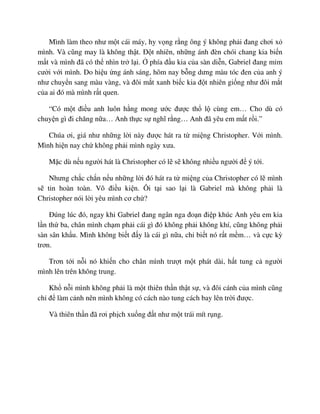 Mình làm theo như m t cái máy, hy v ng r ng ông ý không ph i ñang chơi x
mình. Và cũng may là không th t. ð t nhiên, nh ng ánh ñèn chói chang kia bi n
m t và mình ñã có th nhìn tr l i. phía ñ u kia c a sàn di n, Gabriel ñang m m
cư i v i mình. Do hi u ng ánh sáng, hôm nay b ng dưng màu tóc ñen c a anh ý
như chuy n sang màu vàng, và ñôi m t xanh bi c kia ñ t nhiên gi ng như ñôi m t
c a ai ñó mà mình r t quen.
“Có m t ñi u anh luôn h ng mong ư c ñư c th l cùng em… Cho dù có
chuy n gì ñi chăng n a… Anh th c s nghĩ r ng… Anh ñã yêu em m t r i.”
Chúa ơi, giá như nh ng l i này ñư c hát ra t mi ng Christopher. V i mình.
Mình hi n nay ch không ph i mình ngày xưa.
M c dù n u ngư i hát là Christopher có l s không nhi u ngư i ñ ý t i.
Nhưng ch c ch n n u nh ng l i ñó hát ra t mi ng c a Christopher có l mình
s tin hoàn toàn. Vô ñi u ki n. Ôi t i sao l i là Gabriel mà không ph i là
Christopher nói l i yêu mình cơ ch ?
ðúng lúc ñó, ngay khi Gabriel ñang ngân nga ño n ñi p khúc Anh yêu em kia
l n th ba, chân mình ch m ph i cái gì ñó không ph i không khí, cũng không ph i
sàn sân kh u. Mình không bi t ñ y là cái gì n a, ch bi t nó r t m m… và c c kỳ
trơn.
Trơn t i n i nó khi n cho chân mình trư t m t phát dài, h t tung c ngư i
mình lên trên không trung.
Kh n i mình không ph i là m t thiên th n th t s , và ñôi cánh c a mình cũng
ch ñ làm c nh nên mình không có cách nào tung cách bay lên tr i ñư c.
Và thiên th n ñã rơi ph ch xu ng ñ t như m t trái mít r ng.
 